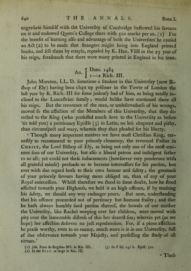 engratlate himfelf with the Univerfity of Cambridge beftowed his favours on it and endowed Queen’s College there with 500 marks per an. (i) For the benefit of learning alfo and advantage of both the Univerfites* he caufed an Ad (2) to be made that Grangers might bring into England printed books, and fell them by retayle, repealed by K. Hen. VIII in the 25 year of his reign, forafmuch that there were many printed in England in his time. An J 1 1—2 Rich. III. John Moreton, LL. D. fometime a Student in this Univerfity (now Bi- fiiop of Ely) having been clapt up prifoner in the Tower of London the lafl; year by K. Rich. Ill for fome jealoufy had of him, as being totally in- clined to the Lancaflrian family; would belike have continued there all his reign. But the reverence of the man, or undefervednefs of his wrongs, moved fo the afifedion of the Members of this Univerfity, that they di- reded to the King (who profefiTed much love to the Univerfity as before ’tis told you) a petitionary Epifile (3) in Latin, no lefs eloquent and pithy, than circumfped and wary, wherein they thus pleaded for his liberty. ‘ Though many important motives we have mofi; Chriftian King, ear- neftly to recommend to your princely clemency, the reverend Father in Christ, the Lord Bifhop of Ely, as being not only one of the moft emi- nent fons of our Univerfity, but alfo a liberal patron and indulgent father to us all; yet could not thefe inducements (howfoever very ponderous with all grateful minds) perfuade us to become intercefibrs for his pardon, but ever with due regard both to their own honour and fafety; the greatnefs of your princely favours having more obliged us, than of any of your Royal antecefibrs. Whilfi: therefore we flood in fome doubt, how he flood affeded towards your Highnefs, we held it an high offence, if by tendring his fafety, we fhould any way endanger yours. But now, underflanding that his offence proceeded not of pertinacy but humane frailty; and that he hath always humbly fued pardon thereof, the bowels of our mother the Univerfity, like Rachel weeping over her children, were moved with pity over the lamentable diflrefs of this her dearefl fon; wherein yet (as we hope) her affedion deferves no jufk reprehenfion. For, if a pious affedion be praife worthy, even in an enemy, much more is it in our Univerfity, full of due obfervance towards your Majefly, and profeffing the fludy of all virtues.’ (1) Joh. Rous deRegibus MS. in Ric. III. (3) In F fol. 147 b. Epift. 321. (2) In the St AT. at large in Ric. III. ‘ Thefe