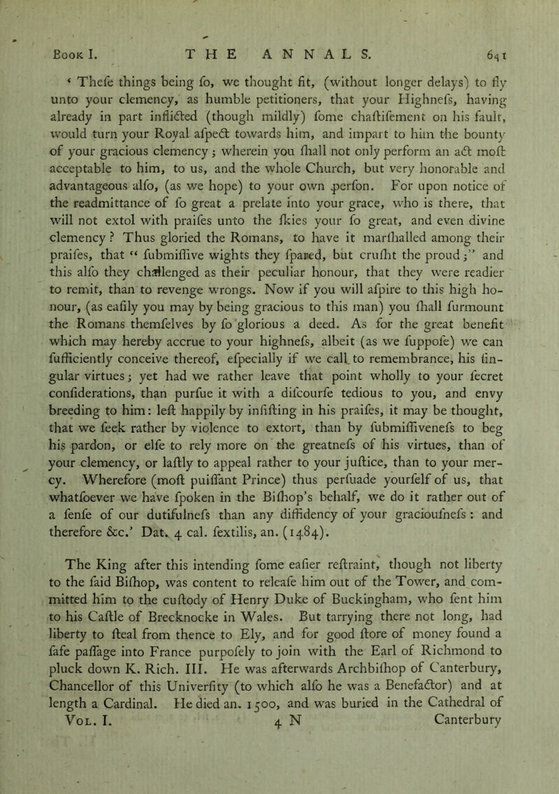 ‘ Thefe things being fo, we thought fit, (without longer delays') to fly unto your clemency, as humble petitioners, that your Plighnefs, having already in part inflidted (though mildly) fome chaflifement on his fault, would turn your Royal afpedt towards him, and impart to him the bounty of your gracious clemency; wherein you fhall not only perform an adf rnofl: acceptable to him, to us, and the whole Church, but very honorable and advantageous alfo, (as we hope) to your own .perfon. For upon notice of the readmittance of fo great a prelate into your grace, who is there, that will not extol with praifes unto the fkies your fo great, and even divine clemency ? Thus gloried the Romans, to have it mardialled among their praifes, that “ fubmiffive wights they fpaued, but cruflat the proud j” and this alfo they challenged as their peculiar honour, that they were readier to remit, than to revenge wrongs. Now if you will afpire to this high ho- nour, (as eafily you may by being gracious to this man) you fliall furmount the Romans themfelves by fo glorious a deed. As for the great benefit which may hereby accrue to your highnefs, albeit (as we fuppofe) we can fufficiently conceive thereof, efpecially if we call to remembrance, his lin- gular virtues; yet had we rather leave that point wholly to your fecret conliderations, than purfue it with a difcourfe tedious to you, and envy breeding to him: left happily by inlifting in his praifes, it may be thought, that we feek rather by violence to extort, than by fubmiftivenefs to beg his pardon, or elfe to rely more on the greatnefs of his virtues, than of your clemency, or laftly to appeal rather to your juftice, than to your mer- cy. Wherefore (moft puilTant Prince) thus perfuade yourfelf of us, that whatfoever we have fpoken in the Bifhop’s behalf, we do it rather out of a fenfe of our dutifulnefs than any diffidency of your gracioufnefs : and therefore See/ Dat. 4 cal. fextilis, an. (1484). The King after this intending fome ealier reftraint, though not liberty to the faid Bilhop, was content to releafe him out of the Tower, and com- mitted him to the cuftody of Henry Duke of Buckingham, who fent him to his Caftle of Brecknocke in Wales. But tarrying there not long, had liberty to fteal from thence to Ely, and for good ftore of money found a fafe pallage into France purpofely to join with the Earl of Richmond to pluck down K. Rich. III. He was afterwards Archbilhop of Canterbury, Chancellor of this Univerlity (to which alfo he was a Benefadlor) and at length a Cardinal. He died an. 1500, and w^as buried in the Cathedral of VoL. I. 4 N Canterbury