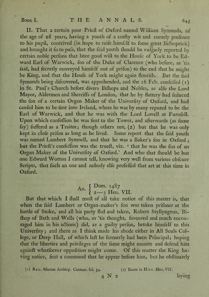 II. That a certain poor Prieft of Oxford named William Symonds, of the age of 28 years, having a youth of a crafty wit and comely prefence to his pupil, contrived (in hope to raife himfelf to fome great Bilhoprick) and brought it fo to pafs, that the faid youth diould be vulgarly reported by certain noble perfons that bore good will to the Houfe of York to be Ed- ward Earl of Warwick, fon of the Duke of Clarence (who before, as ’tis laid, had fecretly conveyed himfelf out of prifon) to the end that he might be King, and that the Houfe of York might again flourifh. But the fkid Symonds being difcovered, was apprehended, and the 16 Feb. confelFed (i) in St. Paul’s Church before divers Bilhops and Nobles, as alfo the Lord Mayor, Aldermen and Sherriffs of London, that he by flattery had feduced the fon of a certain Organ Maker of the Univerflty of Oxford, and had caufed him to be fent into Ireland, where he was by many reputed to be the Earl of Warwick, and that he was with the Lord Lovell at Furnfell. Upon which confefTion he was fent to the Tower, and afterwards (as fome fay) fuffered as a Traitor; though others not, (2) but that he was only kept in clofe prifon as long as he lived. Some report that the faid youth was named Lambert Symnell, and that he was a Baker’s fon in Oxford; but the Prieft’s confeflion was the trueft, viz. ‘ that he was the fon of an Organ Maker of the Univerflty of Oxford.’ And who that fhould be but one Edward Wotton I cannot tell, knowing very well from various obfcure Scripts, that fuch an one and nobody elfe profefled that art at this time in Oxford. An. f Dom. 1487 '* i 2—3 Hen. VII. But that which I fhall mofl: of all take notice of this matter is, that when the faid Lambert or Organ-maker’s fon was taken prifoner at the battle of Stoke, and all his party fled and taken, Robert Styllyngton, Bi- Ihop of Bath and Wells (who, as ’tis thought, favoured and much encou- raged him in his adliohs) did, as a guilty perfon, betake himfelf to this Univerflty; and there as I think made his abode either in All Souls Col- lege, or Deep Hall, of which lafl; he formerly had been Principal; hoping that the liberties and privileges of the fame might munite and defend him againfl; whatfoever oppofltion might come. Of this matter the King ha- ving notice, fent a command that he appear before him, but he obftinately (i) Reg. Morton Archiep. Cantuar. fol. 34. (2) Bacon in Hist. Hen, VII. 4 N 2 laying