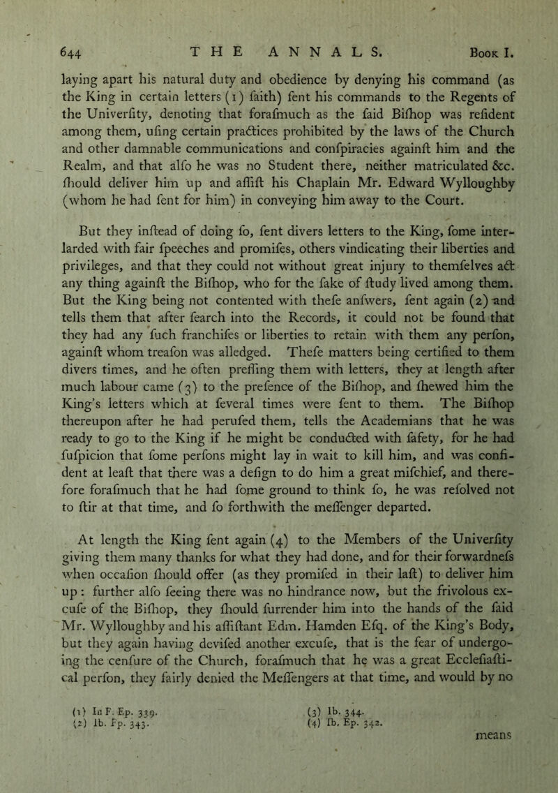 laying apart his natural duty and obedience by denying bis command (as the King in certain letters (i) faith) fent his commands to the Regents of the Univerfity, denoting that forafmuch as the faid Bifhop was relident among them, uling certain pradtices prohibited by the laws of the Church and other damnable communications and confpiracies againft him and the Realm, and that alfo he was no Student there, neither matriculated &c. fliould deliver him up and affift his Chaplain Mr. Edward Wylloughby (whom he had fent for him) in conveying him away to the Court. But they inftead of doing fo, fent divers letters to the King, fome inter- larded with fair fpeeches and promifes, others vindicating their liberties and privileges, and that they could not without great injury to themfelves adt any thing againfl: the Bifhop, who for the fake of ftudy lived among them. But the King being not contented with thefe anfwers, fent again (2)-and tells them that after fearch into the Records, it could not be found that they had any fuch franchifes or liberties to retain with them any perfon, againft whom treafon was alledged. Thefe matters being certified to them divers times, and he often prelTmg them with letters, they at length after much labour came to the prefence of the Bifhop, and Ihewed him the King’s letters which at feveral times were fent to them. The Bifhop thereupon after he had perufed them, tells the Academians that he was ready to go to the King if he might be condudted with fafety, for he had fufpicion that fome perfons might lay in wait to kill him, and was confi- dent at leaft that there was a defign to do him a great mifchief, and there- fore forafmuch that he had fome ground to think fo, he was refolved not to flir at that time, and fo forthwith the meffenger departed. At length the King fent again (4) to the Members of the Univerfity giving them many thanks for what they had done, and for their forwardnefs when occafion fliould offer (as they promifed in their laft) to deliver him up : further alfo feeing there was no hindrance now, but the frivolous ex- cufe of the Bifliop, they fliould furrender him into the hands of the faid Mr. Wylloughby and his affiftant Edm. Hamden Efq. of the King’s Body, but they again having devifed anothei- excufe, that is the fear of undergo- ing the cenfure of the Church, forafmuch that he was a great Ecclefiafli- cal perfon, they fairly denied the Meffengers at that time, and would by no (i) In F. Ep. 339. v2) Fp. 343. (3) lb. 344. (4) lb. Ep. 342. means