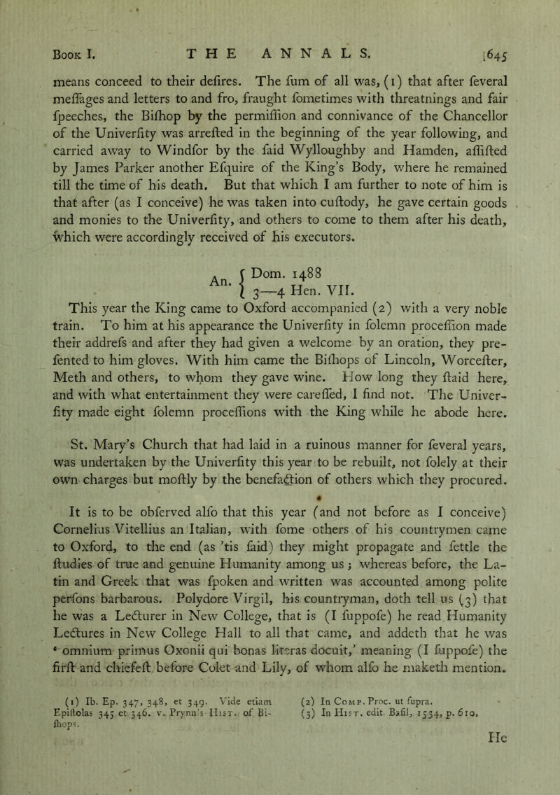 means conceed to their defires. The fum of all was, (i) that after feveral melTages and letters to and fro, fraught fometimes with threatnings and fair fpeeches, the Bifiiop by the permiflion and connivance of the Chancellor of the Univerfity was arreiled in the beginning of the year following, and carried away to Windfor by the faid Wylloughby and Hamden, afiifted by James Parker another Efquire of the King’s Body, where he remained till the time of his death. But that which I am further to note of him is that after (as I conceive) he was taken into cuftody, he gave certain goods . and monies to the Univerfity, and others to come to them after his death, which were accordingly received of his executors. An. f Dom. 1488 I 3—4 Hen. VII. This year the King came to Oxford accompanied (2) with a very noble train. To him at his appearance the Univerfity in folemn procefilon made their addrefs and after they had given a welcome by an oration, they pre- fented to him gloves. With him came the Bilhops of Lincoln, Worcefler, Meth and others, to whom they gave wine. How long they ftaid here, and with what entertainment they were careffed, I find not. The Univer- fity made eight folemn proceflions with the King while he abode here. St. Mary’s Church that had laid in a ruinous manner for feveral years, was undertaken by the Univerfity this year to be rebuilt, not folely at their own charges but moftly by the benefafiion of others which they procured. • It is to be obferved alfo that this year (and not before as I conceive) Cornelius Vitellius an Italian, with fome others of his countrymen came to Oxford, to the end (as ’tis faid) they might propagate and fettle the ftudies of true and genuine Humanity among us; whereas before, the La- tin and Greek that was fpoken and written was accounted among polite perfons barbarous. Polydore Virgil, his countiyman, doth tell us (3) that he was a Lecturer in New College, that is (I fuppofe) he read Humanity Ledlures in New College Hall to all that came, and addeth that he was * omnium primus Oxonii qui bonas literas docuit,’ meaning (I fuppofe) the firft and chiefefi; before Colet and Lily, of whom alfo he maketh mention. (i) Ib. Ep. 347, 348, et 349. Vide etiam (2) In Comp. Proc. ut fupra. Epillolas 345 et 346. v. Prynn’s Hist, of Bi- (3) In Hist. edit. BaliJ, 1534, p. 610, Ihops. He