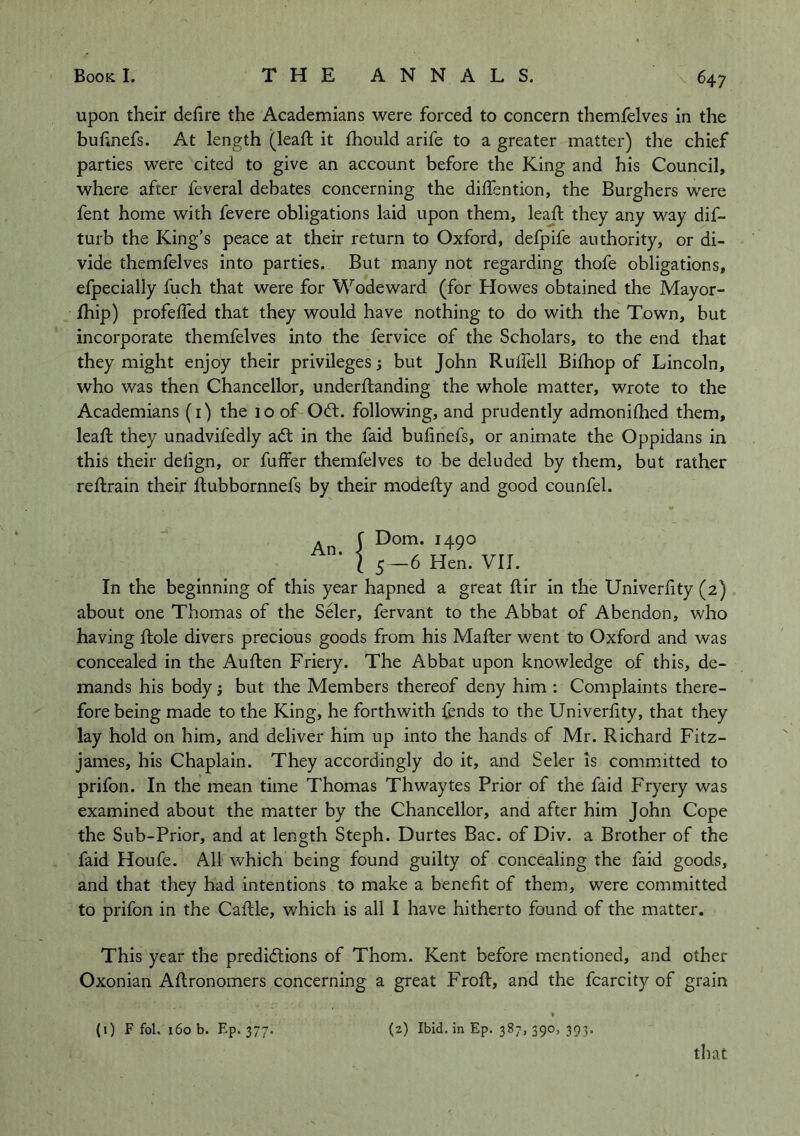 upon their defire the Academians were forced to concern themfelves in the bufinefs. At length (leafi; it Ihould arife to a greater matter) the chief parties were cited to give an account before the King and his Council, where after feveral debates concerning the dilfention, the Burghers were fent home with fevere obligations laid upon them, leafi; they any way dif- turb the King’s peace at their return to Oxford, defpife authority, or di- vide themfelves into parties. But many not regarding thofe obligations, efpecially fuch that were for Wodeward (for Howes obtained the Mayor- Ihip) profefled that they would have nothing to do with the Town, but incorporate themfelves into the fervice of the Scholars, to the end that they might enjoy their privileges i but John Rulfell Bilhop of Lincoln, who was then Chancellor, underftanding the whole matter, wrote to the Academians (i) the 10 of Odt. following, and prudently admoniflied them, leafi; they unadvifedly ad; in the faid bufinefs, or animate the Oppidans in this their delign, or fuffer themfelves to be deluded by them, but rather reftrain their ftubbornnefs by their modefty and good counfel. An f ^490 ’ I 5 —6 Hen. VII. In the beginning of this year hapned a great ftir in the Univerfity (2) about one Thomas of the Seler, fervant to the Abbat of Abendon, who having ftole divers precious goods from his Mafter went to Oxford and was concealed in the Auften Friery. The Abbat upon knowledge of this, de- mands his body; but the Members thereof deny him : Complaints there- fore being made to the King, he forthwith fends to the Univerfity, that they lay hold on him, and deliver him up into the hands of Mr. Richard Fitz- james, his Chaplain. They accordingly do it, and Seler is committed to prifon. In the mean time Thomas Thwaytes Prior of the faid Fryery was examined about the matter by the Chancellor, and after him John Cope the Sub-Prior, and at length Steph. Durtes Bac. of Div. a Brother of the faid Houfe. All which being found guilty of concealing the faid goods, and that they had intentions to make a benefit of them, were committed to prifon in the Caftle, which is all I have hitherto found of the matter. This year the predi<5tions of Thom. Kent before mentioned, and other Oxonian Aftronomers concerning a great Frofi;, and the fcarcity of grain (0 F fol. 160 b. Ep. 377. (2) Ibid. In Ep. 387, 390, 393. that