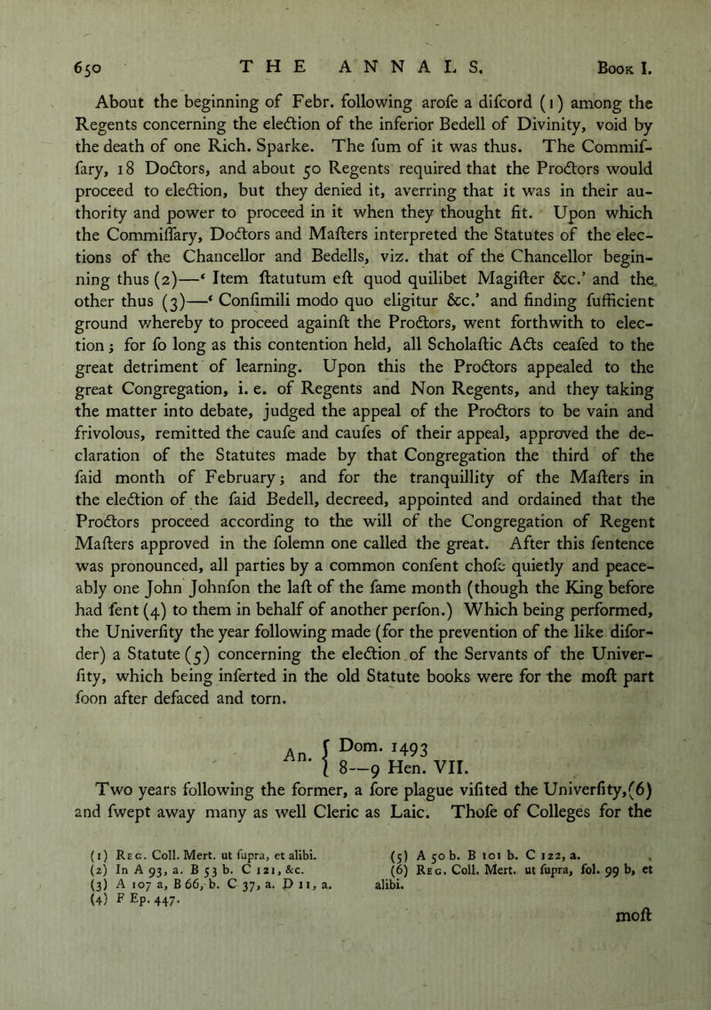 About the beginning of Febr. following arofe a difcord (1) among the Regents concerning the eledtion of the inferior Bedell of Divinity, void by the death of one Rich. Sparke. The fum of it was thus. The Commif- fary, 18 Dodtors, and about 50 Regents required that the Prodtors would proceed to eledtion, but they denied it, averring that it was in their au- thority and power to proceed in it when they thought fit. Upon which the Commifiary, Dodtors and Mafters interpreted the Statutes of the elec- tions of the Chancellor and Bedells, viz. that of the Chancellor begin- ning thus (2)—* Item ftatutum eft quod quilibet Magifter &c.’ and the. other thus (3)—‘ Confimili modo quo eligitur &c.’ and finding fufficient ground whereby to proceed againft the Prodlors, went forthwith to elec- tion ; for fo long as this contention held, all Scholaftic Adis ceafed to the great detriment of learning. Upon this the Prodtors appealed to the great Congregation, i. e. of Regents and Non Regents, and they taking the matter into debate, judged the appeal of the Prodtors to be vain and frivolous, remitted the caufe and caufes of their appeal, approved the de- claration of the Statutes made by that Congregation the third of the faid month of February j and for the tranquillity of the Mafters in the eledtion of the faid Bedell, decreed, appointed and ordained that the Prodtors proceed according to the will of the Congregation of Regent Mafters approved in the folemn one called the great. After this fentence was pronounced, all parties by a common confent chofc quietly and peace- ably one John Johnfon the laft of the fame month (though the King before had fent (4) to them in behalf of another perfon.) Which being performed, the Univerfity the year following made (for the prevention of the like difor- der) a Statute (5) concerning the eledtion of the Servants of the Univer- fity, which being inferted in the old Statute books were for the moft part foon after defaced and torn. An. f Dorr 1 8-, Dom. 1493 -9 Hen. VII. Two years following the former, a fore plague vifited the Univerfity,(6) and fwept away many as well Cleric as Laic. Thofe of Colleges for the (1) Reg. Coll. Mert. ut fupra, et alibi. (5) A 50 b. B loi b. Ci22,a. (2) In A 93, a. B 53 b. C 121, &c. (6) Reg. Coll. Mert. ut fupra, fol. 99 b, et (3) A 107 a, B 66, b. C 37, a. D 11, a. alibi. (4) P Ep- 447- moft