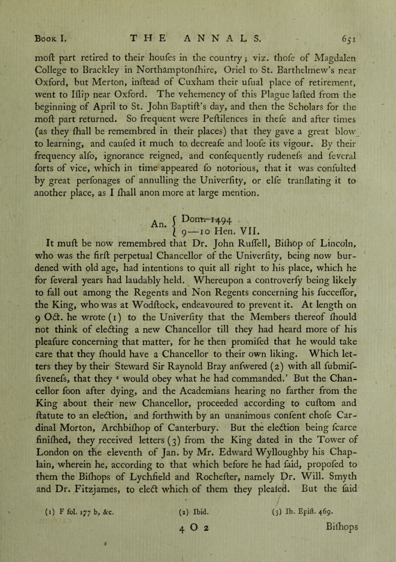 moft: part retired to their houfes in the country viz. thofe of Magdalen College to Brackley in Northamptonlhire, Oriel to St. Barthelmew’s near Oxford, but Merton, inftead of Cuxham their ufual place of retirement, went to Blip near Oxford. The vehemency of this Plague lafted from the beginning of April to St. John Baptift’s day, and then the Scholars for the moft part returned. So frequent were Peftilences in thefe and after times (as they (hall be remembred in their places) that they gave a great blow to learning, and caufed it much to, decreafe and loofe its vigour. By their frequency alfo, ignorance reigned, and confequently rudenefs and fevcral forts of vice, which in time appeared fo notorious, that it was confulted by great perfonages of annulling the Univerfity, or elfe tranflating it to another place, as I lhall anon more at large mention. An J Domr=i494 . ' 1 9—10 Hen. VII. It muft be now remembred that Dr. John Ruffell, Biihop of Lincoln, who was the firft perpetual Chancellor of the Univerfity, being now bur- dened with old age, had intentions to quit all right to his place, which he for feveral years had laudably held. Whereupon a controverfy being likely to fall out among the Regents and Non Regents concerning his fucceffor, the King, who was at Wodftock, endeavoured to prevent it. At length on 9 Odt. he wrote (1) to the Univerfity that the Members thereof fhould not think of eledling a new Chancellor till they had heard more of his pleafure concerning that matter, for he then promifed that he would take care that they fhould have a Chancellor to their own liking. Which let- ters they by their Steward Sir Raynold Bray anfwered (2) with all fubmif- fivenefs, that they * would obey what he had commanded.’ But the Chan- cellor foon after dying, and the Academians hearing no farther from the King about their new Chancellor, proceeded according to cuftom and ftatute to an election, and forthwith by an unanimous confent chofe Car- dinal Morton, Archbifhop of Canterbury. But the election being fcarce finiflied, they received letters (3) from the King dated in the Tower of London on the eleventh of Jan. by Mr. Edward Wylloughby his Chap- lain, wherein he, according to that which before he had faid, propofed to them the Bilhops of Lychfield and Rochefter, namely pr. Will. Smyth and Dr. Fitzjames, to eledt which of them they plealed. But the faid / (3) Ib. Epill. 469. Bithops (i) F fol. 177 b, &c. (2) Ibid. 4 O 2