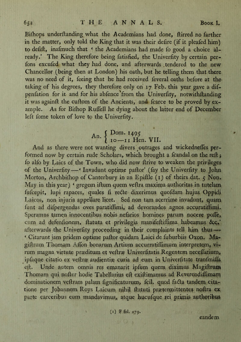 Bifhops underftanding what the Academians had done, ftirred no farther in the matter, only told the King that it was their delire (if it pleafed him) to delift, inafmuch that ‘ the Academians had made fo good a choice al- ready.’ The King therefore being fatisfied, the Univerlity by certain per- fons excufed what they had done, and afterwards .tendered to the new Chancellor (being then at London) his oath, but he telling them that there was no need of it, feeing that he had received feveral oaths before at the taking of his degrees, they therefore only oh 17 Feb. this year gave a dif- penfation for it and for his abfence from the Univerlity, notwithllanding it was againft the cullom of the Ancients, and fcarce to be proved by ex- ample. As for Bilhop RulTell he dying about the latter end of December left fome token of love to the Univerlity. An !Dom. 1495 10—II Hen. VII. And as there were not wanting divers ^outrages and wickednelTes per- formed now by certain rude Scholars, which brought a fcandal on the reft ; fo alfo by Laics of the Town, who did now ftrive to weaken the privileges of the Univerlity — * Invadunt optime pallor’ (fay the Univerfity to John Morton, Archbilliop of Canterbury in an Epiftle (i) of theirs dat. 5 Non, May in this year) ‘ gregem ilium quern veftra maxima authoritas in tutelam fufeepit, lupi rapaces, quales li redle dixerimus quofdam hujus Oppidi Laicos, non injuria appellare licet. Sed non tarn acerrime invadunt, quam funt ad difpergendas oves paratillimi, ad devorandos agnos accuratifiimi. Speramus tamen innocentibus nohis nefarios homines parum pocere pofte, cum ad defenfionem, ftatuta et privilegia manifeftillima- habeamus &c.’ afterwards the Univerlity proceeding in their complaints tell him thus — ‘ Citarunt jam pridem optime pallor quidam Laici de fuburbiis Oxon. Ma-- giftrum Thorniim AlTon bonarum Artium accurratiliimum interpretem, vi- rum magna virtute praeditum et veftrae Univerlitatis Regentem peceftarium, ipfaque citatio ex veftrap audientiae curia ad eum in Univerfitate tranfmifta e|l. Unde autem omnis res emanarit ipfum quern diximus Magiftruna Thomam qui nofter hodie Tabellarius eft exiftimamus ad ReverepdiBimam dominationem veftram palam lignilicaturum, fcil. quod fada tandem cita- tione per Jobannem Roys Laicum nihil ftatut.i praeterpiittente$ noftra ex parte carceribus eum mandavimus, atque hucpfque pei pripais authofibus (1) F fol. 179. eandem