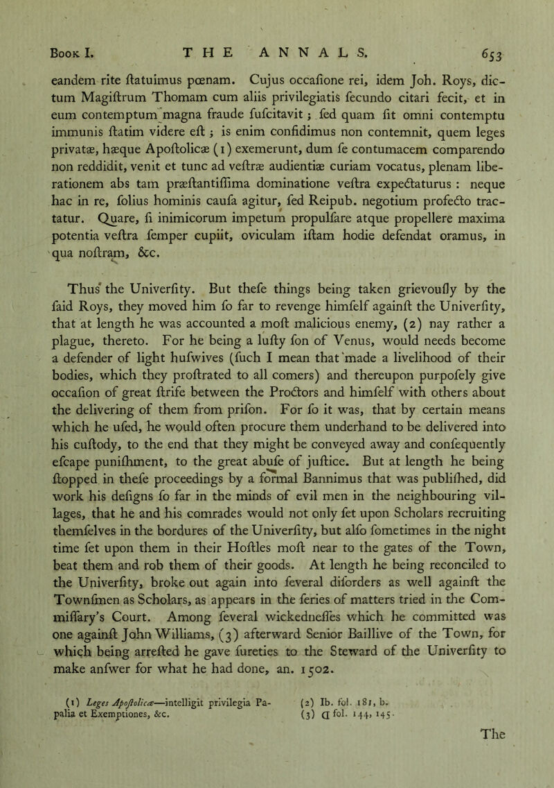 ^53 eandem rite ftatuimus poenam. Cujus occafione rei, idem Joh. Roys, dic- tum Magiftrum Thomam cum aliis privilegiatis fecundo citari fecit, et in eum contemptum magna fraude fufcitavit j fed quam fit omni contemptu immunis ftatim videre eft j is enim confidimus non contemnit, quern leges privatas, haeque Apoftolicae (i) exemerunt, dum fe contumacem comparendo non reddidit, venit et tunc ad veftrae audientiae curiam vocatus, plenam libe- rationem abs tarn praeftantiffima dominatione veftra expeftaturus : neque hac in re, folius hominis caufa agitur, fed Reipub. negotium profed:o trac- tatur. Quare, fi inimicorum impetum propulfare atque propellere maxima potentia veilra femper cupiit, oviculam ifl:am hodie defendat oramus, in qua noilram, &c. Thus* the Univerfity. But thefe things being taken grievoufly by the faid Roys, they moved him fo far to revenge himfelf againft the Univerfity, that at length he was accounted a mofi; malicious enemy, (2) nay rather a plague, thereto. For he being a lufty fon of Venus, would needs become a defender of light hufwives (fuch I mean that‘made a livelihood of their bodies, which they profiirated to all comers) and thereupon purpofely give occafion of great fiirife between the Prodtors and himfelf with others about the delivering of them from prifon. For fo it was, that by certain means which he ufed, he would often procure them underhand to be delivered into his cuftody, to the end that they might be conveyed away and confequently efcape punilhment, to the great abufe of juftice. But at length he being flopped in thefe proceedings by a formal Bannimus that was publifhed, did work his defigns fo far in the minds of evil men in the neighbouring vil- lages, that he and his comrades would not only fet upon Scholars recruiting themfelves in the bordures of the Univerfity, but alfo fometimes in the night time fet upon them in their Hoftles moft near to the gates of the Town, beat them and rob them of their goods. At length he being reconciled to the Univerfity, broke out again into feveral diforders as well againft the Townfmen as Scholars, as appears in the feries of matters tried in the Com- milTary’s Court. Among feveral wickednefles which he committed was one againft John Williams, (3) afterward Senior Baillive of the Town, for u which being arrefted he gave fureties to the Steward of the Univerfity to make anfwer for what he had done, an. 1502. (1) Leges Apofiolica—^intelligit privilegia Pa- palia et Exemptiones, &c. {2) Ib. fol. 181, b. (3) a fol- M4. HS- The