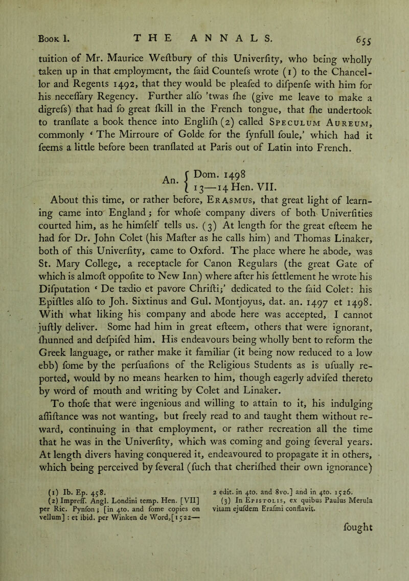 ^55 tuition of Mr. Maurice Weftbury of this Univerfity, who being wholly taken up in that employment, the faid Countefs wrote (i) to the Chancel- lor and Regents 1492, that they would be pleafed to difpenfe with him for his neceffary Regency. Further alfo ’twas Ihe (give me leave to make a digrefs) that had fo great Ikill in the French tongue, that Ihe undertook to tranflate a book thence into Englifh (2) called Speculum Aureum, commonly * The Mirroure of Golde for the fynfull foule,’ which had it feems a little before been tranflated at Paris out of Latin into French. An. f Dom. 1498 I 13—14 Hen. VII. About this time, or rather before, Erasmus, that great light of learn- ing came into England; for whofe company divers of both Univerfitles courted him, as he himfelf tells us. (3) At length for the great efteem he had for Dr. John Colet (his Mailer as he calls him) and Thomas Linaker, both of this Univerfity, came to Oxford. The place where he abode, was St. Mary College, a receptacle for Canon Regulars (the great Gate of which is almoll oppofite to New Inn) where after his fettlement he wrote his Difputation ‘ De tsedio et pavore Chrillij’ dedicated to the faid Colet: his Epillles alfo to Joh. Sixtinus and Gul. Montjoyus, dat. an. 1497 1498. With what liking his company and abode here was accepted, I cannot jullly deliver. Some had him in great elleem, others that were ignorant, Ihunned and defpifed him. His endeavours being wholly bent to reform the Greek language, or rather make it familiar (it being now reduced to a low ebb) fome by the perfuafions of the Religious Students as is ufually re- ported, would by no means hearken to him, though eagerly advifed thereto by word of mouth and writing by Colet and Linaker. To thofe that were ingenious and willing to attain to it, his indulging aflillance was not wanting, but freely read to and taught them without re- ward, continuing in that employment, or rather recreation all the time that he was in the Univerfity, which was coming and going feveral years. At length divers having conquered it, endeavoured to propagate it in others, which being perceived by feveral (fuch that cherilhed their own ignorance) (1) Ib. Ep. 458. (2) ImpreiT. Angl. Londini temp. Hen. [VII] per Ric. Pynfon; [in 4to. and fome copies on vellum] ; et ibid, per Winken de Word,[t522— 2 edit. In 4to. and 8vo.] and In 4to. 1526. (3) In Epjstolis, ex quibus Paulus Merula vilam ejufdem Erafmi conflavit. fought