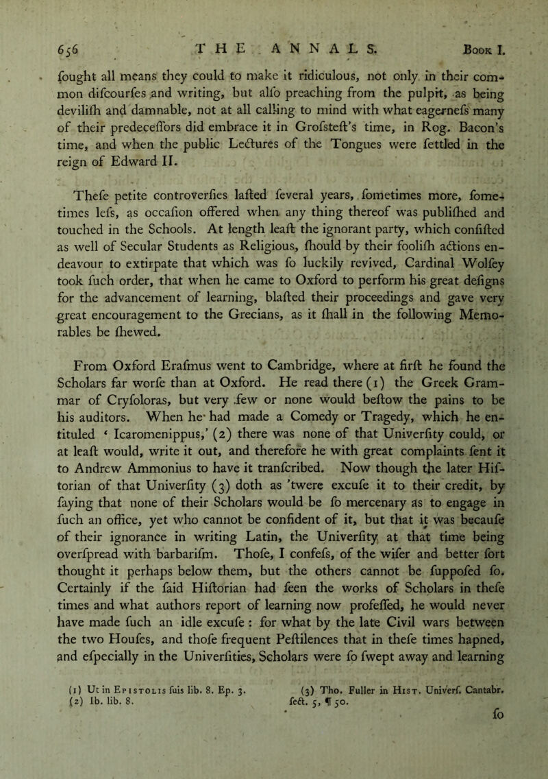 fought all means they could to make it ridiculous, not only in their com- mon difcourfes and writing, but alfo preaching from the pulpit, as being devililh and damnable, not at all calhng to mind with what eagernefs many of their predeceflbrs did embrace it in Grofsteft’s time, in Rog. Bacon’s time, and when the public Lectures of the Tongues were fettled in the reign of Edward II. Thefe petite controverfies lafted feveral years, fometimes more, fome- times lefs, as occafion offered when any thing thereof w'as publifhed and touched in the Schools. At length leafl the ignorant party, which confifted as well of Secular Students as Religious, fliould by their foolifh adiions en- deavour to extirpate that which was fo luckily revived. Cardinal Wolfey took fuch order, that when he came to Oxford to perform his great defigns for the advancement of learning, blafted their proceedings and gave very great encouragement to the Grecians, as it fhall in the following Memo- rabies be fhewed. From Oxford Erafmus went to Cambridge, where at firft he found the Scholars far worfe than at Oxford. He read there (i) the Greek Gram- mar of Cryfoloras, but very .few or none would beftow the pains to be his auditors. When he* had made a Comedy or Tragedy, which he en- tituled ‘ Icaromenippus,’ (2) there was none of that Univerfity could, or at leaft would, write it out, and therefore he with great complaints fent it to Andrew Ammonius to have it tranfcribed. Now though the later Hif- torian of that Univerfity (3) doth as ’twere excufe it to their credit, by faying that none of their Scholars would be fo mercenary as to engage in fuch an office, yet who cannot be confident of it, but that it was becaufe of their ignorance in writing Latin, the Univerfity at that time being overfpread with barbarifm. Thofe, I confefs, of the wifer and better fort thought it perhaps below them, but the others cannot be fuppofed fo. Certainly if the faid Hiftorian had feen the works of Scholars in thefe times and what authors report of learning now profeffed, he would never have made fuch an idle excufe : for what by the late Civil wars between the two Houfes, and thofe frequent Peftilences that in thefe times hapned, and efpecially in the Univerfities, Scholars were fo fwept away and learning (1) Ut in Epistolis fuis lib. 8. Ep. 3. (2) lb. lib. 8. (3) Tho. Fuller in Hist. Univ'erf. Cantabr. feft. 5, ff 50. fo