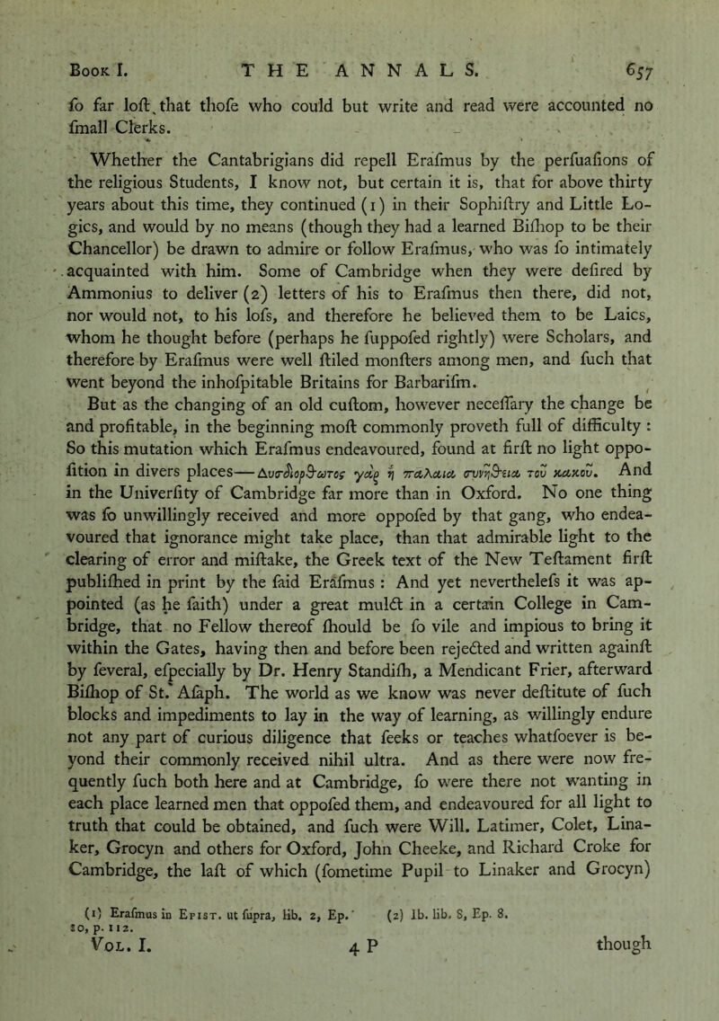 fo far loft,that thofe who could but write and read were accounted no fmall Clerks. Whether the Cantabrigians did repell Erafmus by the perfualions of the religious Students, I know not, but certain it is, that for above thirty years about this time, they continued (i) in their Sophiftry and Little Lo- gics, and would by no means (though they had a learned Biftiop to be their Chancellor) be drawn to admire or follow Erafmus, who was fo intimately '. acquainted with him. Some of Cambridge when they were defired by Ammonius to deliver (2) letters of his to Erafmus then there, did not, nor would not, to his lofs, and therefore he believed them to be Laics, whom he thought before (perhaps he fuppofed rightly) were Scholars, and therefore by Erafmus were well ftiled monfters among men, and fuch that went beyond the inhofpitable Britains for Barbarifm. But as the changing of an old cuftom, however neceftary the change be and profitable, in the beginning moft commonly proveth full of difficulty : So this mutation which Erafmus endeavoured, found at firft no light oppo- fition in divers places—AvT^iopB'coTOf ^ (rvv'/jB'sici tou kukou. And in the Univerfity of Cambridge far more than in Oxford. No one thing was fo unwillingly received and more oppofed by that gang, who endea- voured that ignorance might take place, than that admirable light to the clearing of error and miftake, the Greek text of the New Teftament firft publiftied in print by the faid Erafmus : And yet neverthelefs it was ap- pointed (as he faith) under a great muldl in a certain College in Cam- bridge, that no Fellow thereof fhould be fo vile and impious to bring it within the Gates, having then and before been rejected and written againft by feveral, efpecially by Dr. Henry Standilh, a Mendicant Frier, afterward Bilhop of St. Alaph. The world as we know was never deftitute of fuch blocks and impediments to lay in the way of learning, as willingly endure not any part of curious diligence that feeks or teaches whatfoever is be- yond their commonly received nihil ultra. And as there were now fre- quently fuch both here and at Cambridge, fo were there not wanting in each place learned men that oppofed them, and endeavoured for all light to truth that could be obtained, and fuch were Will. Latimer, Colet, Lina- ker, Grocyn and others for Oxford, John Cheeke, and Richard Croke for Cambridge, the laft of which (fometime Pupil to Linaker and Grocyn) JO, p. 112.