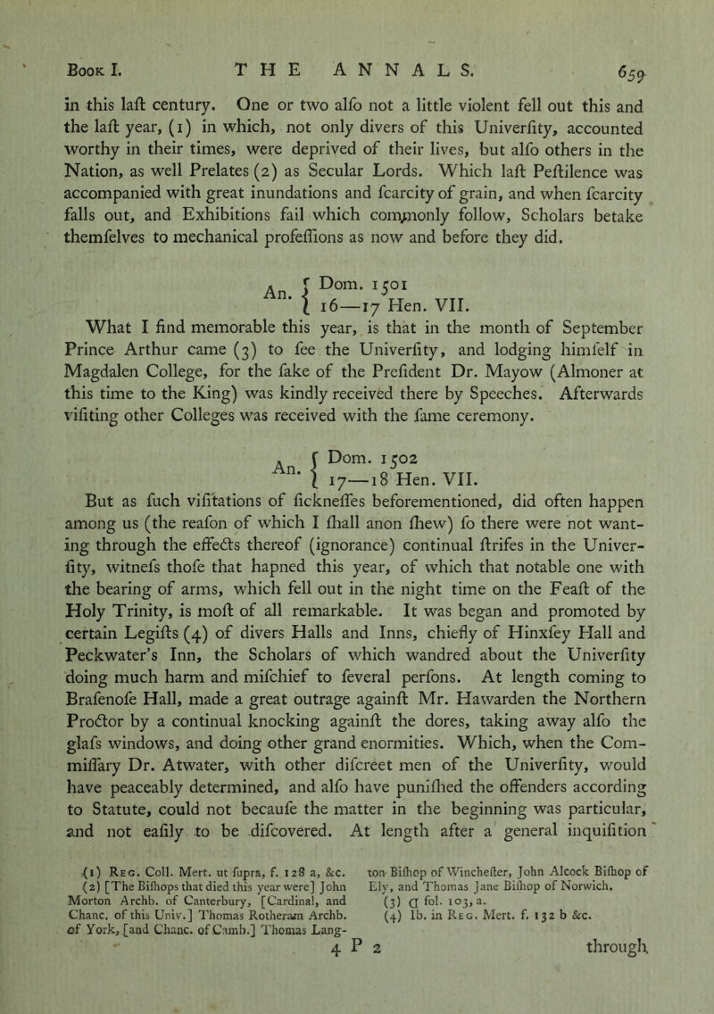 ^59 in this laft century. One or two alfb not a little violent fell out this and the laft year, (I) in which, not only divers of this Univerfity, accounted worthy in their times, were deprived of their lives, but alfo others in the Nation, as well Prelates (2) as Secular Lords. Which laft Peftilence was accompanied with great inundations and fcarcity of grain, and when fcarcity falls out, and Exhibitions fail which comjjionly follow. Scholars betake themfelves to mechanical profeffions as now and before they did. . ( Dom. I roi I 16—17 Hen. VII. What I find memorable this year, is that in the month of September Prince Arthur came (3) to fee the Univerfity, and lodging himfelf in Magdalen College, for the fake of the Prefident Dr. Mayow (Almoner at this time to the King) was kindly received there by Speeches. Afterwards vifiting other Colleges was received with the fame ceremony. An. [7—18 Hen. VII. f Dom. 1502 I 17—1: But as fuch vifitations of ficknelTes beforementioned, did often happen among us (the reafon of which I lhall anon fiiew) fo there were not want- ing through the effects thereof (ignorance) continual ftrifes in the Univer- fity, witnefs thofe that hapned this year, of which that notable one with the bearing of arms, which fell out in the night time on the Feaft of the Holy Trinity, is mofi: of all remarkable. It was began and promoted by certain Legifts (4) of divers Halls and Inns, chiefly of Hinxfey Plall and Peckwater’s Inn, the Scholars of which wandred about the Univerfity doing much harm and mifchief to feveral perfons. At length coming to Brafenofe Hall, made a great outrage againft Mr. Hawarden the Northern Prodtor by a continual knocking againfl the dores, taking away alfo the glafs windows, and doing other grand enormities. Which, when the Com- miffary Dr. Atwater, with other difcreet men of the Univerfity, would have peaceably determined, and alfo have puniflied the offenders according to Statute, could not becaufe the matter in the beginning was particular, and not eafily to be difcovered. At length after a general inquifition (1) Reg. Coll. Mert. ut fupra, f. 128 a, &c. (2) [The Bifliops that died this year were] John Morton Archb. of Canterbury, [Cardinal, and Chanc. of this Univ.] Thomas Rotheraon Archb. of York, {and Chanc. ofCamb.] Thomas Lang- ton Bifliop of Wincheiler, John Alcock Bifhop of Ely, and Thomas Jane Bifhop of Norwich. (3) a fol- (4) lb. in Reg. Mert. f. 132 b &c.