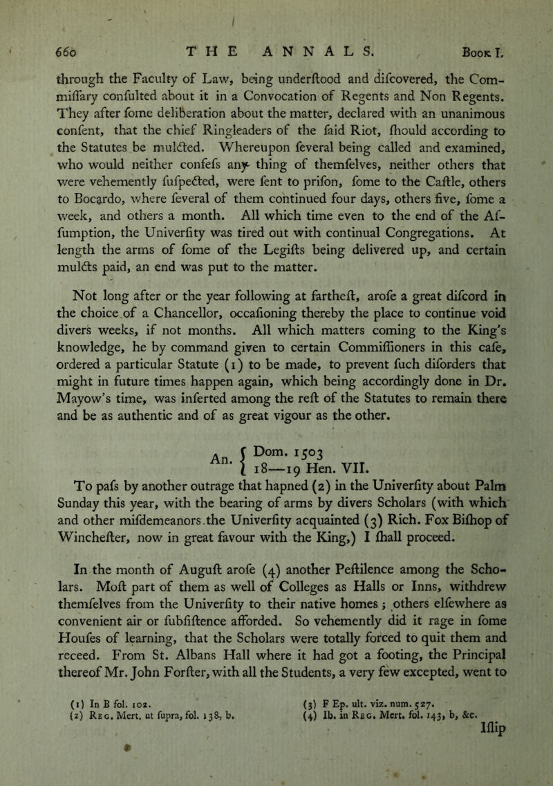 / _ V through the Faculty of Law, being underftood and difcovered, the Com- miffary confulted about it in a Convocation of Regents and Non Regents. They after fome deliberation about the matter, declared with an unanimous confent, that the chief Ringleaders of the faid Riot, fliould according to the Statutes be mulcted. Whereupon feveral being called and examined, who would neither confefs any- thing of themfelves, neither others that were vehemently fufpedted, were fent to prifon, fome to the Caftle, others to Bocardo, where feveral of them continued four days, others five, fome a week, and others a month. All which time even to the end of the Af- fumption, the Univerfity was tired out with continual Congregations. At length the arms of fome of the Legifts being delivered up, and certain muldls paid, an end was put to the matter. Not long after or the year following at fartheft, arofe a great difcord in the choice.of a Chancellor, occafioning thereby the place to continue void divers weeks, if not months. All which matters coming to the King’s knowledge, he by command given to certain Commilfioners in this cafe, ordered a particular Statute (i) to be made, to prevent fuch diforders that might in future times happen again, which being accordingly done in Dr. Mayow’s time, was inferred among the reft of the Statutes to remain there and be as authentic and of as great vigour as the other. An. 1 l! Dom. 1503 :8—19 Hen. VII. To pafs by another outrage that hapned (2) in the Univerfity about Palm Sunday this year, with the bearing of arms by divers Scholars (with which and other mifdemeanors.the Univerfity acquainted (3) Rich. Fox Bifhop of Winchefter, now in great favour with the King,) I fliall proceed. In the month of Auguft arofe (4) another Peftilence among the Scho- lars. Moft part of them as well of Colleges as Halls or Inns, withdrew themfelves from the Univerfity to their native homes ; others elfewhere as convenient air or fubfiftence afforded. So vehemently did it rage in fome Houfes of learning, that the Scholars were totally forced to quit them and receed. From St. Albans Hall where it had got a footing, the Principal thereof Mr. John Forfter, with all the Students, a very few excepted, went to (1) In B fol. 102. Iflip (3) F Ep. ult. viz. num. 527.