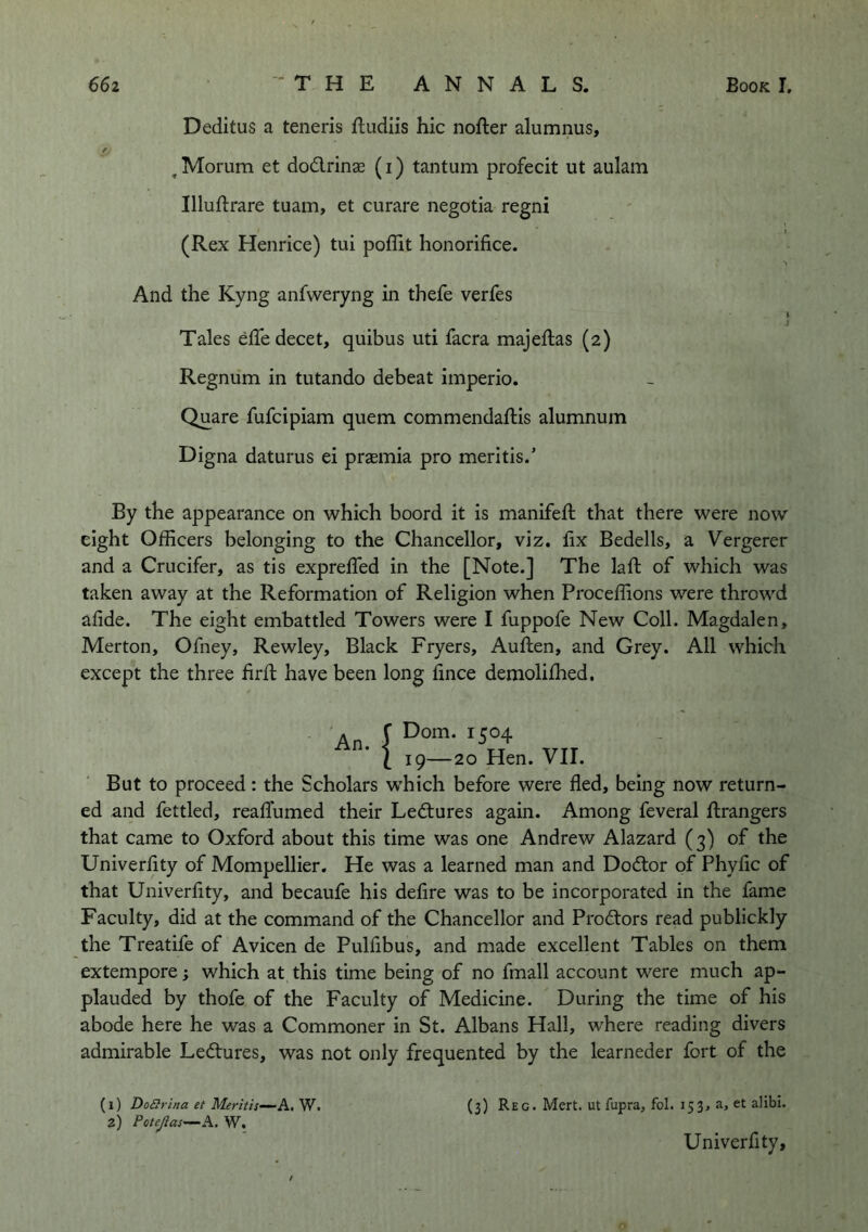 Deditus a teneris ftudiis hie nofter alumnus, , Morum et do£lrinae (i) tantum profecit ut aulam Illuftrare tuam, et curare negotia regni (Rex Henrice) tui poffit honorifice. And the Kyng anfweryng in thefe verfes Tales efledecet, quibus uti facra majeftas (2) Regnum in tutando debeat imperio. Quare fufeipiam quern commendaftis alumnum Digna daturus ei prsemia pro mentis.’ By the appearance on which boord it is manifeft that there were now eight Officers belonging to the Chancellor, viz. fix Bedells, a Vergerer and a Crucifer, as tis exprefTed in the [Note.] The laft of which was taken away at the Reformation of Religion when Proceffions were throwd afide. The eight embattled Towers were I fuppofe New Coll. Magdalen, Merton, Ofney, Rewley, Black Fryers, Auflen, and Grey. All which except the three firfi: have been long fince demolifhed. An. {Dom. 1504 19—20 Hen. VII. But to proceed: the Scholars which before were fled, being now return- ed and fettled, reaflumed their Ledtures again. Among feveral flrangers that came to Oxford about this time was one Andrew Alazard (3) of the Univerfity of Mompellier. He was a learned man and Dodtor of Phyfic of that Univerfity, and becaufe his defire was to be incorporated in the fame Faculty, did at the command of the Chancellor and Prodtors read publickly the Treatife of Avicen de Pulfibus, and made excellent Tables on them extempore; which at this time being of no fmall account were much ap- plauded by thofe of the Faculty of Medicine. During the time of his abode here he was a Commoner in St. Albans Hall, where reading divers admirable Ledtures, was not only frequented by the learneder fort of the (1) DoSrina et Meritis—A, W. 2) PoteJlas-—A. W. (3) Reg. Mert. ut fupra, fol. 153, a, et alibi. Univerfity,