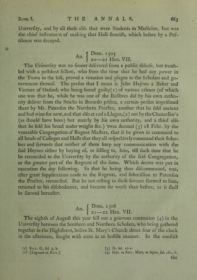 Univerfity, and by all thofe alfo that were Students in Medicine, but was the chief inflrument of making that Hall flourilh, which before by a Pef- tilence was decayed. An. f Dom. 1505 I 20—21 Hen. VII. The Univerhty was no fooner delivered from a public difeafe, but troub- led with a peftilent fellow, who from the time that he had any power in the Town to the laft, proved a vexation and plague to the Scholars and go- vernment thereof. The perfon that I mean is John Haynes a Baker and Vintner of Oxford, who being found guilty(i) of various crimes (of which one was that he, while he was one of the Baillives did by his own autho- rity deliver from the Stocks in Bocardo prifon, a certain perfon imprifoned there by Mr. Patenfon the Northern Prodtor, another that he fold ancient and bad wine for new, and that alfoat lod aLlagan,(2) not by the Chancellor’s (as fliould have been) but meerly by his own authority, and a third alfo that he fold his bread underweight &c.) ’twas decreed (3) 18 Febr. by the venerable Congregation of Regent Mafters, that it be given in command to all heads of Colleges and Halls that they all refpedtively command their Scho- lars and fervants that neither of them keep any communication with the faid Heynes either by buying of, or felling to, him, till fuch time that he be reconciled to the Univerfity by the authority of the faid Congregation, or the greater part of the Regents of the fame. Which decree was put in execution the day following. So that he being thus difcommuned, was, after great fupplications made to the Regents, and fubmiffion to Patenfon the Prodlor, reconciled. But he not refting in thefe favours fliewed to him, returned to his difobedience, and became far worfe than before, as it lhall be lliewed hereafter. An. Dom. 1506 21—22 Hen. VII. The eighth of Auguft this year fell out a grievous contention (4) in the Univerfity between the Southern and Northern Scholars, who being gathered together in the Highftreet, before St. Mary’s Church about four of the clock in the afternoon, fought with arms in an hoftile manner. In the confiid: (3) Ib. fol. 10 a. (4) Ibid, in Reg. Mert. ut fupra, fol. 161, b. the (1) Reg. G, fol. 9, b. (2) \^Lagenam in Ks. G