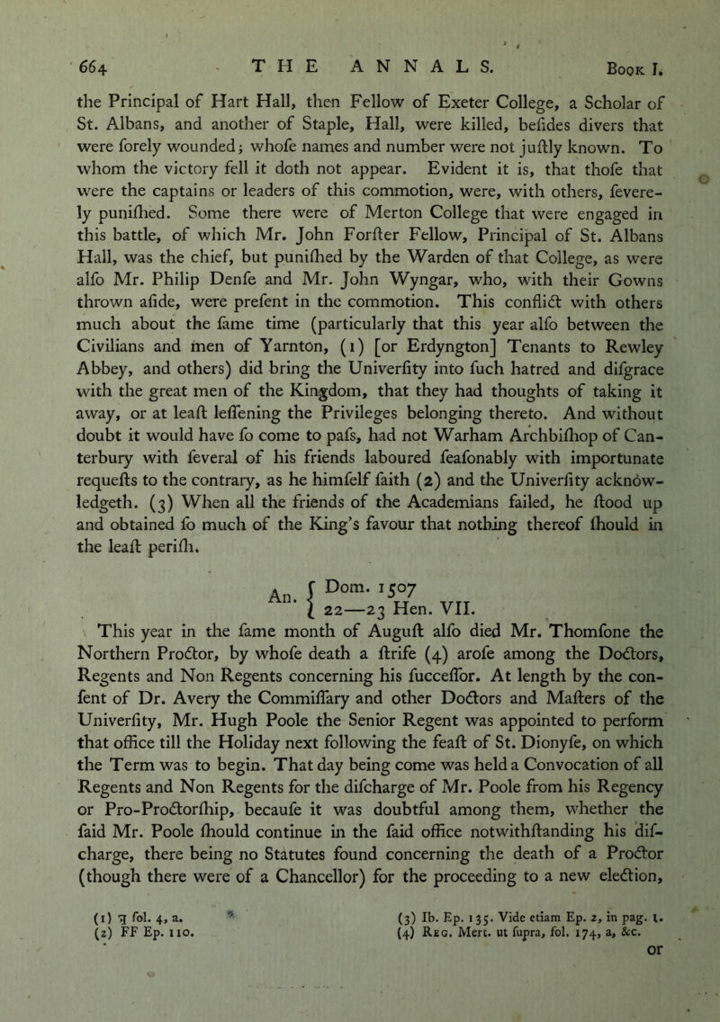 the Principal of Hart Hall, then Fellow of Exeter College, a Scholar of St. Albans, and another of Staple, Hall, were killed, behdes divers that were forely wounded; whofe names and number were not juftly known. To whom the victory fell it doth not appear. Evident it is, that thofe that were the captains or leaders of this commotion, were, with others, fevere- ly puniflied. Some there were of Merton College that were engaged in this battle, of which Mr. John Forder Fellow, Principal of St. Albans Hail, was the chief, but punifhed by the Warden of that College, as were alfo Mr. Philip Denfe and Mr. John Wyngar, who, with their Gowns thrown afide, were prefent in the commotion. This conflid: with others much about the fame time (particularly that this year alfo between the Civilians and men of Yarnton, (i) [or Erdyngton] Tenants to Rewley Abbey, and others) did bring the Univerfity into fuch hatred and difgrace with the great men of the Kingdom, that they had thoughts of taking it away, or at lead; leffening the Privileges belonging thereto. And without doubt it would have fo come to pafs, had not Warham Archbifhop of Can- terbury with feveral of his friends laboured feafonably with importunate requefts to the contrary, as he himfelf faith (2) and the Univerlity acknow- ledgeth. (3) When all the friends of the Academians failed, he flood up and obtained fb much of the King’s favour that nothing thereof fhould in the leafl perifli. An. Dom. 1507 I 22—23 Hen. VII. This year in the fame month of Augufl alfo died Mr. Thomfone the Northern Prodlor, by whofe death a flrife (4) arofe among the Doctors, Regents and Non Regents concerning his fucceffor. At length by the con- fent of Dr. Avery the Commiffary and other Dodors and Mailers of the Univerfity, Mr. Hugh Poole the Senior Regent was appointed to perform that office till the Holiday next following the feafl of St. Dionyfe, on which the Term was to begin. That day being come was held a Convocation of all Regents and Non Regents for the difcharge of Mr. Poole from his Regency or Pro-Prodlorfhip, becaufe it was doubtful among them, whether the faid Mr. Poole fhould continue in the faid office notwithflanding his dif- charge, there being no Statutes found concerning the death of a Prod:or (though there were of a Chancellor) for the proceeding to a new eledlion. (3) Ib. Ep. I 35. Vide ctiam Ep. 2, in pag. i. (4) Reg. Men. ut fupra, fol. 174, a. See. (1) q fol. 4, a. (2) FF Ep. 110. or