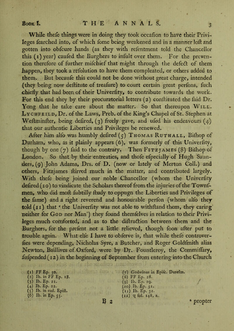 While thefe things were in doing they took occafion to have their Privi- leges fearched into, of which fome being weakened and in a manner loft and gotten into obfcure hands (as they with refentment told the Chancellor this (i)year) caufed the Burghers to infult over them. For the preven- tion therefore of further mifchief that might through the defedt of them happen, they took a refolution to have them compleated, or others added to them. But becaufe this could not be done without great charge, intended (they being now deftitute of treafure) to court certain great perfons, fuch chiefly that had been of their Univerfity, to contribute towards the work. For this end they by their procuratorial letters (2) conftituted the faid Dr. Yong that he take care about the matter. So that thereupon Will. Lychfeild, Dr. of the Laws, Preb. of the King’s Chapel of St. Stephen at Weftminfter, being deflred, (3) freely gave, and ufed his endeavours (4) that our authentic Liberties and Privileges be renewed. After him alfo was humbly deflred (5) Thomas Ruth all, Bifhop of Durham, who, as it plainly appears (6), was formerly of this Univerfity, though by one (7) faid to the contrary. Then Fitzjames (8) Bifhop of London. So that by their entreaties, and thofe efpecially of Hugh Saun- ders, (9) John Adams, Drs. of D. (now or lately of Merton Coll.) and others, Fitzjames ftirred much in the matter, and contributed largely. With thefe being joined our noble Chancellor (whom the Univerfity deflred (10) to vindicate the Scholars thereof from the injuries of the Townf- men, who did moft fubtilly ftudy to oppugn the Liberties and Privileges of the fame) and a right reverend and honourable perfon (whom alfo they told (11) that ‘ the Univerfity was not able to withftand them, they caring' neither for God nor Man’) they found themfelves in relation to their Privi- leges much comforted, and as to the diftradtion between them and the' Burghers, for the prefent not a little relieved, though foon after put to trouble again. What elfe I have to obferve is, that while thefe controver- fies were depending, Nicholas Syre, a Butcher, and Roger Goldfmith alias Newton, Baillives of Oxford, were by Dr. Fountleroy, the Commiflary, fufpended (12) in the beginning of September from entering into the Church (1) FF Ep. 30. (2) lb. in FF Ep. i£. (3) Ib- Ep. 21. (4) Ib. Ep. 22. (5) Ib. in ead. Epift. (6) Ib. in Ep. 55. 5 a (7) Godwinus in Epifc. Dunehn. (S) FF Ep. 28. (9) lb. Ep. 29. (10) Ib. Ep. 31. (11) Ib. Ep. 32. (12) q fol. 148, 3., *■ propter