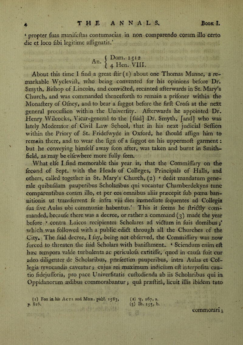 «■ propter fuas manifeftas contumacias in non comparendo coram illo certo die et loco fibi legitime afiignatis/ C Dom. 1512 ( 4 Hen. VIII. About this time I find a great ftir(i) about one Thomas Manne, a re- markable Wyclevift, who being convented for his opinions before Dr. Smyth, Bilhop of Lincoln, and convicted, recanted afterwards in St. Mary’s Church, and was commanded thenceforth to remain a prifoner within the Monaftery of Ofney, and to bear a faggot before the firft Crofs at the next general procefiion within the Univerfity. Afterwards he appointed Dr. Henry Wilcocks, Vicar-general to the [faid] Dr. Smyth, [and] who was lately Moderator of Civil Law School, that in his next judicial Sefiion within the Priory of St. Fridefwyde in Oxford, he fihould afiign him to remain there, and to wear the fign of a faggot on his uppermoft garment: but he conveying himfelf away foon after, was taken and burnt in Smithy- field, as may be elfewhere more fully feen. What elfe I find memorable this year is, that the Commifiary on the fecond of Sept, with the Heads of Colleges, Principals of Halls, and others, called together in St. Mary’s Church, (2) 4 dedit mandatum gene- rale quibufdam pauperibus Scholaribus qui vocantur Chamberdekyns tunc comparentibus coram illo, et per eos omnibus aliis praecepit fub poena ban- nitionis ut transferred fe infra viii dies immediate fequentes ad Collegia fua five Aulas ubi communiae habentur.’ This it feems he ftridtly com- manded, becaufe there was a decree, or rather a command (3) made the year before ‘ contra Laicos recipientes Scholares ad vidtum in fuis domibus / which was followed with a public edidt through all the Churches of the City. The faid decree,. I fay, being not obferved, the Commifiary was now forced to threaten the faid Scholars with banifhment.. 4 Sciendum enim eft haec tempora valde turbulenta ac periculofa extitifle, quod in caufa fuit cur adeo diligenter de Scholaribus, prsefertim pauperibus, intra Aulas et Col- legia revocandis caveatur; cujus rei maximum indicium eft interpofita cau- tio fidejufioria, pro pace Univerfitatis cuftodienda ab iis Scholaribus qui in Oppidanorum asdibus commorabanturj qua prceftita, licuit illis ibidem tuto (1) Fox in his Acts and Mon. publ. 1583, (2) q, 167,8. > 816. (3) lb. 155, b. commorari j