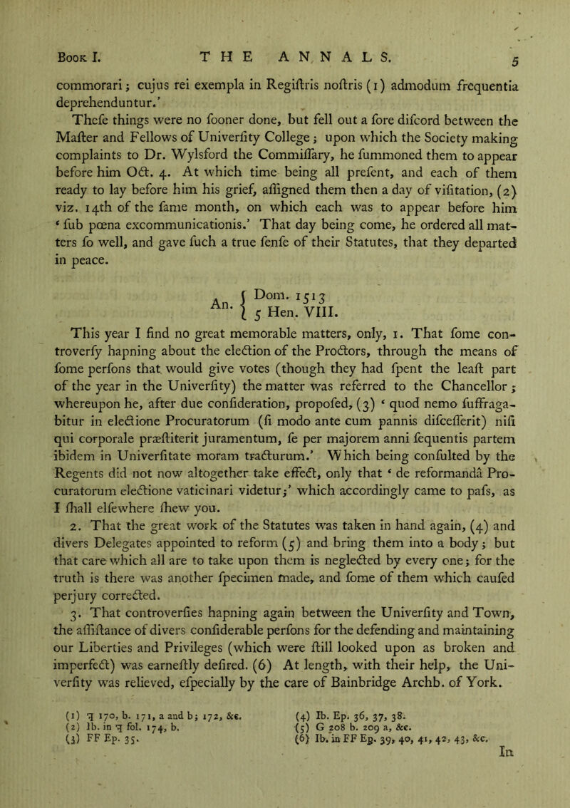 Book I. THE ANNALS. commorari j cujus rei exempla in Regittris nottris (i) admodum frequentia deprehenduntur.’ Thefe things were no fooner done, but fell out a fore difcord between the Matter and Fellows of Univerlity College ; upon which the Society making complaints to Dr. Wylsford the Commilfary, he fummoned them to appear before him Odt. 4. At which time being all prefent, and each of them ready to lay before him his grief, afligned them then a day of vifitation, (2} viz. 14th of the fame month, on which each was to appear before him * fub poena excommunicationis.’ That day being come, he ordered all mat- ters fo well, and gave fuch a true fenfe of their Statutes, that they departed in peace. Dom. 1513 5 Hen. VIII. This year I find no great memorable matters, only, 1. That fome con- troverfy hapning about the election of the Prodtors, through the means of fome perfons that, would give votes (though they had fpent the leatt part of the year in the Univerlity) the matter was referred to the Chancellor; whereupon he, after due confideration, propofed, (3.) ‘ quod nemo fuffraga- bitur in ele&ione Procuratorum (fi modo ante cum pannis difcetterit) nifi qui corporale praettiterit juramentum, fe per majorem anni fequentis partem ibidem in Univerfitate moram tradturum.’ Which being confulted by the Regents did not now altogether take effedt, only that * de reformanda Pro- curatorum eledtione vaticinari videtur;’ which accordingly came to pafs, as I lhall elfewhere Ihew you. 2. That the great work of the Statutes was taken in hand again, (4) and divers Delegates appointed to reform (5) and bring them into a body; but that care which all are to take upon them is negledted by every one ; for the truth is there was another fpecimen made, and fome of them which caufed perjury corredted. 3. That controverfies hapning again between the Univerlity and Town, the allittance of divers confiderable perfons for the defending and maintaining our Liberties and Privileges (which were ttill looked upon as broken and imperfedt) was earnettly delired. (6) At length, with their help, the Uni- verfity was relieved, efpecially by the care of Bainbridge Archb. of York. (4) lb. Ep. 36, 37, 38. (5) G 208 b. 209 a, &c. (6) lb. in EF Ep. 39, 40, 41, 42, 43, &c. In. (1) q 170, b. 171, a and b; 172, &€. (2) lb. in q fol. 174, b. (3) FF Ep. 35.