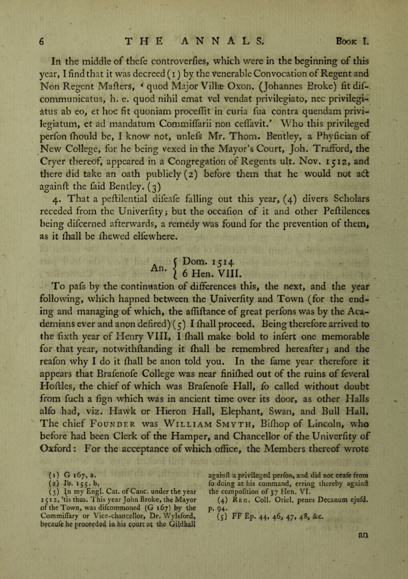 In the middle of thefe controverfies, which were in the beginning of this year, I find that it was decreed (i) by the venerable Convocation of Regent and Non Regent Mailers, * quod Major Villae Oxon. (Johannes Eroke) fit dif-. communicatus, h. e. quod nihil emat vel vendat privilegiato, nec privilegi- atus ab eo, et hoc fit quoniam proceffit in curia fua contra quendam privi- legiatum, et ad mandatum Commiffarii non ceffavit.’ Who this privileged perfon fhould be, I know not, unlefs Mr. Thom. Bentley, a Phyfician of New College, for he being vexed in the Mayor’s Court, Joh. Trafford, the Cryer thereof, appeared in a Congregation of Regents ult. Nov. 1512, and there did take an oath publicly (2) before them that he would not adl againfl the faid Bentley. (3) 4. That a peflilential difeafe falling out this year, (4) divers Scholars receded from the Univerfity; but the occafion of it and other Peflilences being difcerned afterwards, a remedy was found for the prevention of them, as it lhall be fhewed elfewhere. An. f Dom. 1514 | 6 Hen. VIII. To pafs by the continuation of differences thrs, the next, and the year following, which hapned between the Univerfity and Town (for the end- ing and managing of which, the afliflance of great perfons was by the Aca- demians ever and anon defired) (5) I fhall proceed. Being therefore arrived to the fixth year of Henry VIII, I fhall make bold to infert one memorable for that year, notwithflanding it fhall be remembred hereafter; and the reafon why I do it fhall be anon told you. In the fame year therefore it appears that Brafenofe College was near finifhed out of the ruins of feveral Hollies, the chief of which was Brafenofe Hall, fo called without doubt from fuch a fign which was in ancient time over its door, as other Halls alfo had, viz. Hawk or Hieron Hall, Elephant, Swan, and Bull Hall. The chief Founder was William Smyth, Bifhop of Lincoln, who before had been Clerk of the Hamper, and Chancellor of the Univerfity of Oxford : For the acceptance of which office, the Members thereof wrote (0 G 167, a. (z) lb. 155, b. (3) Jn my Engl. Cat. of Cane, under the year 1512, ’tis thus. This year John Broke, the Mayor of the Town, was difeommoned (G 167) by the Commiflary or Vice-chancellor, Dr. Wylsford, becaufe he proceeded in his court at the Gildhall agair.ft a privileged perfon, and did not ceafe from fo doing at his command, erring thereby againft the ccmpofition of 37 Hen. VI. (4) Reg. Coll. Oriel, penes Decanum ejufd. p. 94. (5) FF EP- 44- 46, 47« 48> &c. an