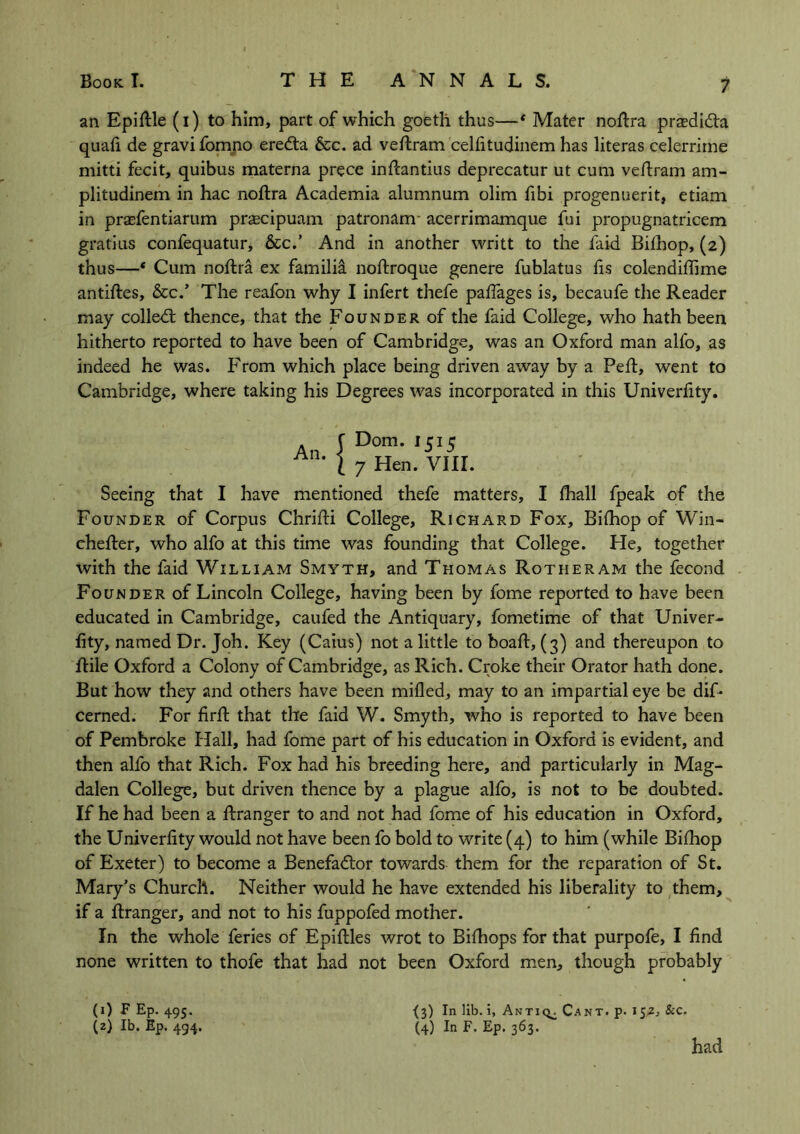 an Epiftle (i) to him, part of which goeth thus—* Mater noftra praeditfta quafi de gravi fomno eredta &c. ad veftram celfitudinem has literas celerrime mitti fecit, quibus materna prece inftantius deprecatur ut cum veftram am- plitudinem in hac noftra Academia alumnum olim fibi progenuerit, etiam in prasfentiarum praecipuam patronam acerrimamque fui propugnatricem gratius confequatur, &c.’ And in another writt to the faid Bifhop, (2) thus—* Cum noftra ex familia noftroque genere fublatus fis colendifiime antiftes, &c.’ The reafon why I infert thefe paftages is, becaufe the Reader may colled; thence, that the Founder of the faid College, who hath been hitherto reported to have been of Cambridge, was an Oxford man alfo, as indeed he was. From which place being driven away by a Peft, went to Cambridge, where taking his Degrees was incorporated in this Univerlity. An. Dom. 1515 7 Hen. VIII. Seeing that I have mentioned thefe matters, I fhall fpeak of the Founder of Corpus Chrifti College, Richard Fox, Bifhop of Win- ehefter, who alfo at this time was founding that College. He, together with the faid William Smyth, and Thomas Rotiieram the fecond Founder of Lincoln College, having been by fome reported to have been educated in Cambridge, caufed the Antiquary, fometime of that Univer- fity, named Dr. Joh. Key (Caius) not a little to boaft, (3) and thereupon to ftile Oxford a Colony of Cambridge, as Rich. Croke their Orator hath done. But how they and others have been milled, may to an impartial eye be dif- cerned. For firft that the faid W. Smyth, who is reported to have been of Pembroke Hall, had fome part of his education in Oxford is evident, and then alfo that Rich. Fox had his breeding here, and particularly in Mag- dalen College, but driven thence by a plague alfo, is not to be doubted. If he had been a ftranger to and not had fome of his education in Oxford, the Univerlity would not have been fo bold to write (4) to him (while Bifhop of Exeter) to become a Benefactor towards them for the reparation of St. Mary's Church. Neither would he have extended his liberality to them, if a ftranger, and not to his fuppofed mother. In the whole feries of Epiftles wrot to Bifhops for that purpofe, I find none written to thofe that had not been Oxford men, though probably {*) In lib. i, Antio. Cant. p. 1 &c. (4) In F. Ep. 363. (1) F Ep. 495. (2) lb. Ep. 494. had