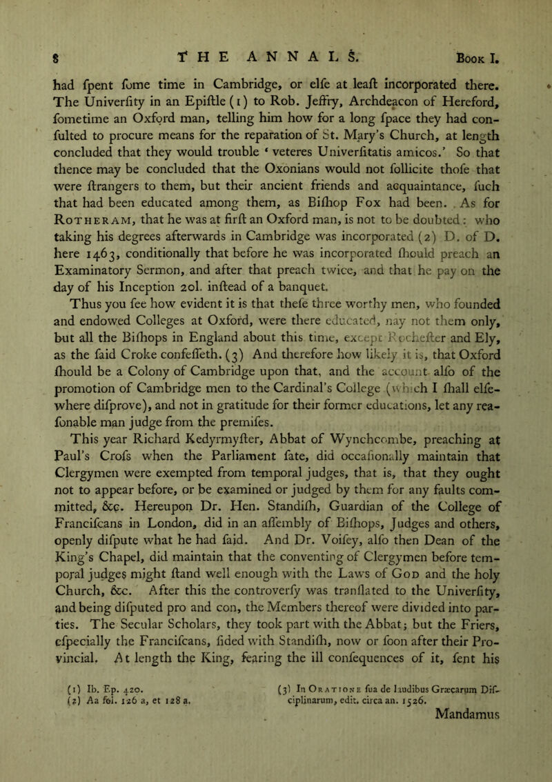 had fpent fome time in Cambridge, or elfe at lead; incorporated there. ♦ The Univerfity in an Epiftle (i) to Rob. Jeffry, Archdeacon of Hereford, fometime an Oxford man, telling him how for a long fpace they had con- fulted to procure means for the reparation of St. Mary’s Church, at length concluded that they would trouble * veteres Univerlitatis amicos.’ So that thence may be concluded that the Oxonians would not follicite thofe that were ftrangers to them, but their ancient friends and acquaintance, fuch that had been educated among them, as Bifhop Fox had been. As for Rother am, that he was at firft an Oxford man, is not to be doubted : who taking his degrees afterwards in Cambridge was incorporated (2) D. of D. here 1463, conditionally that before he was incorporated fhould preach an Examinatory Sermon, and after that preach twice, and that he pay on the day of his Inception 20I. inftead of a banquet Thus you fee how evident it is that thefe three worthy men, who founded and endowed Colleges at Oxford, were there educated, nay not them only, hut all the Bifhops in England about this time, except Rochefter and Ely, as the faid Croke confeffeth. (3) And therefore how likely it is, that Oxford fhould be a Colony of Cambridge upon that, and the account alfo of the promotion of Cambridge men to the Cardinal’s College (which I fhall elfe- where difprove), and not in gratitude for their former educations, let any rea- fonable man judge from the premifes. This year Richard Kedyrmyfter, Abbat of Wynchcombe, preaching at Paul’s Crofs when the Parliament fate, did occafionally maintain that Clergymen were exempted from temporal judges, that is, that they ought not to appear before, or be examined or judged by them for any faults com- mitted, &c. Hereupon Dr. Hen. Standifh, Guardian of the College of Francifcans in London, did in an affembly of Bifhops, Judges and others, openly difpute what he had faid. And Dr. Voifey, alfo then Dean of the King’s Chapel, did maintain that the conventing of Clergymen before tem- poral judges might Hand well enough with the Laws of God and the holy Church, &c. After this the controverfy was tranllated to the Univerfity, and being difputed pro and con, the Members thereof were divided into par- ties. The Secular Scholars, they took part with the Abbat; but the Friers, efpecially the Francifcans, fided with Standifh, now or foon after their Pro- vincial. A t length the King, fearing the ill confequences of it, fent his (3) In Or at 10me fua de Iaudibus Graecarum Dif- ciplinarum, edit, circa an. 1526. (1) lb. F.p. 4Z0. (?) Aa fel. 126 a, et 128 a. Mandamus