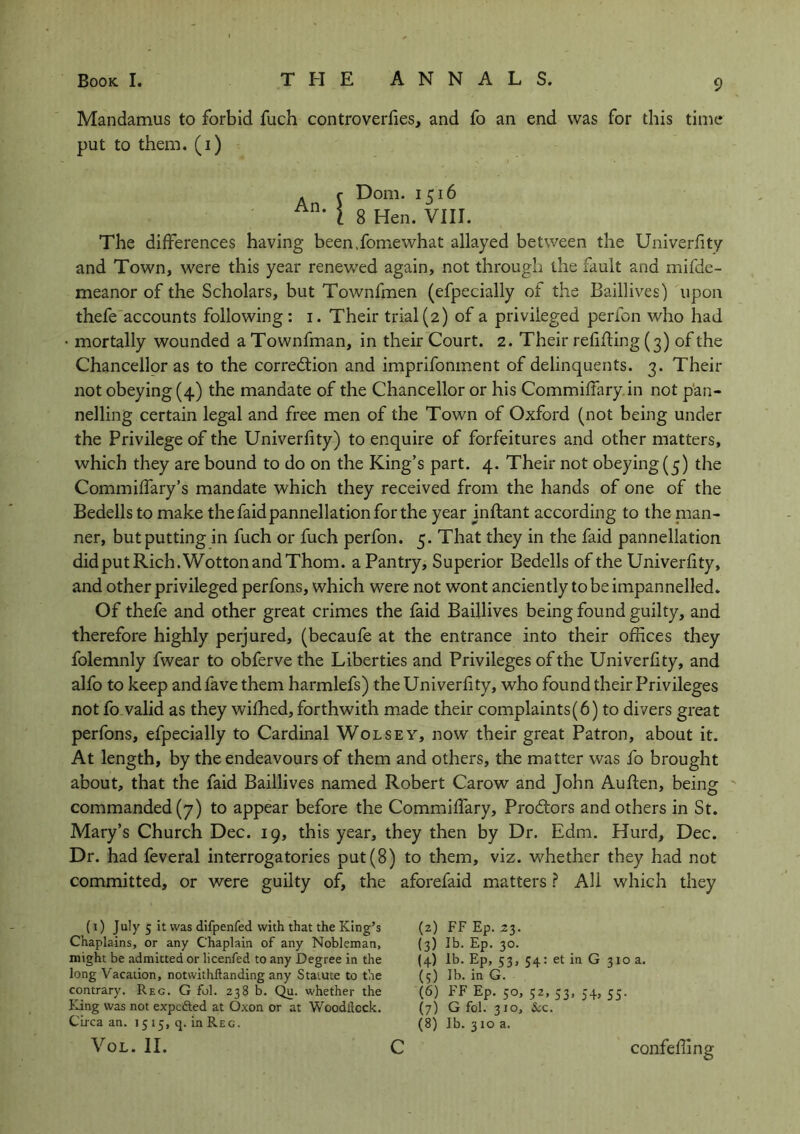 Mandamus to forbid fuch controverfies, and fo an end was for this time put to them, (i) c Dom. 1516 l 8 Hen. VIII. The differences having been.fomewhat allayed between the Univerfity and Town, were this year renewed again, not through the fault and mifde- meanor of the Scholars, but Townfmen (efpecially of the Baillives) upon thefe accounts following : 1. Their trial (2) of a privileged perfon who had • mortally wounded a Townfman, in their Court. 2. Their refilling (3) of the Chancellor as to the correction and imprifonment of delinquents. 3. Their not obeying (4) the mandate of the Chancellor or his Commifiary in not pan- nelling certain legal and free men of the Town of Oxford (not being under the Privilege of the Univerfity) to enquire of forfeitures and other matters, which they are bound to do on the King’s part. 4. Their not obeying (5) the Commilfary’s mandate which they received from the hands of one of the Bedells to make thefaidpannellationforthe year inftant according to the plan- ner, but putting in fuch or fuch perfon. 5. That they in the faid pannellation did put Rich. Wotton and Thom, a Pantry, Superior Bedells of the Univerfity, and other privileged perfons, which were not wont anciently to be impannelled. Of thefe and other great crimes the faid Baillives being found guilty, and therefore highly perjured, (becaufe at the entrance into their offices they folemnly fwear to obferve the Liberties and Privileges of the Univerfity, and alfo to keep and fave them harmlefs) the Univerfity, who found their Privileges not fo valid as they wilhed, forthwith made their complaints(6) to divers great perfons, efpecially to Cardinal Wolsey, now their great Patron, about it. At length, by the endeavours of them and others, the matter was fo brought about, that the faid Baillives named Robert Carow and John Auften, being commanded (7) to appear before the Commifiary, ProCtors and others in St. Mary’s Church Dec. 19, this year, they then by Dr. Edm. Hurd, Dec. Dr. had feveral interrogatories put(8) to them, viz. whether they had not committed, or were guilty of, the aforefaid matters ? All which they (1) July 5 it was difpenfed with that the King’s Chaplains, or any Chaplain of any Nobleman, might be admitted or licenfed to any Degree in the long Vacation, notwithftanding any Statute to the contrary. Reg. G fol. 238 b. Qu. whether the King was not expected at Oxon or at Woodllcck. Circa an. 15 15, q. in Reg. VOL. II. (2) FF Ep. 23. (3) lb. Ep. 30. (4) lb. Ep, 53, 54: et in G 310 a. (5) lb. in G. (6) FF Ep. 50, 52, 53, 54, 55. (7) G fol. 310, &c. (8) lb. 3 10 a. confeffing