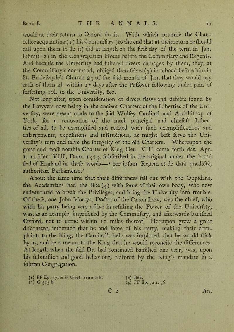 would at their return to Oxford do it. With which promife the Chan- cellor acquainting (i) his CommifTary (to the end that at their return he fhould call uport them to do it) did at length on the firft day of the term in Jan. fuhmit (2) in the Congregation Houfe before the CommifTary and Regents. And becaufe the Univerfity had buffered divers damages by them, they, at the Commiffary’s command, obliged themfelves (3) in a bond before him in St. Fridefwyde’s Church 23 of the faid month of Jan. that they would pay each of them 4I. within 15 days after the Paffover following under pain of forfeiting iol. to the Univerfity, &c. Not long after, upon confideration of divers flaws and defeats found by the Lawyers now being in the ancient Charters of the Liberties of the Uni- verfity, were means made to the faid Wolfey Cardinal and Archbifhop of York, for a renovation of the moft principal and chiefeft Liber- ties of all, to be exemplified and recited with fuch exemplifications and enlargements, expofitions and inftrudlions, as might beft ferve the Uni- verlity’s turn and falve the integrity of the old Charters. Whereupon the great and moft notable Charter of King Hen. VIII came forth dat. Apr. 1, 14 Hen. VIII, Dom. 1523, fubfcribed in the original under the broad feal of England in thefe words—‘ per ipfum Regem et de data prsedida, authoritate Parliamenti.’ About the fame time that thefe differences fell out with the Oppidans, the Academians had the like (4) with fome of their own body, who now endeavoured to break the Privileges, and bring the Univerfity into trouble. Of thefe, one John Morrys, Dodlor of the Canon Law, was the chief, who with his party being very adtive in refilling the Power of the Univerfity, was, as an example, imprifoned by the CommifTary, and afterwards banifhed Oxford, not to come within 10 miles thereof. Hereupon grew a great difcontent, infomuch that he and fome of his party, making their com- plaints to the King, the Cardinal’s help was implored, that he would flick by us, and be a means to the King that he would reconcile the differences. At length when the faid Dr. had continued banifhed one year, was, upon his fubmiflion and good behaviour, reftored by the King’s mandate in a folemn Congregation. (1) FF Ep. 57, et in G fol, 312 a et b. <2) G 313 b. C 2 An. (3) Ibid. (4) FF Ep. 52 a, 56.