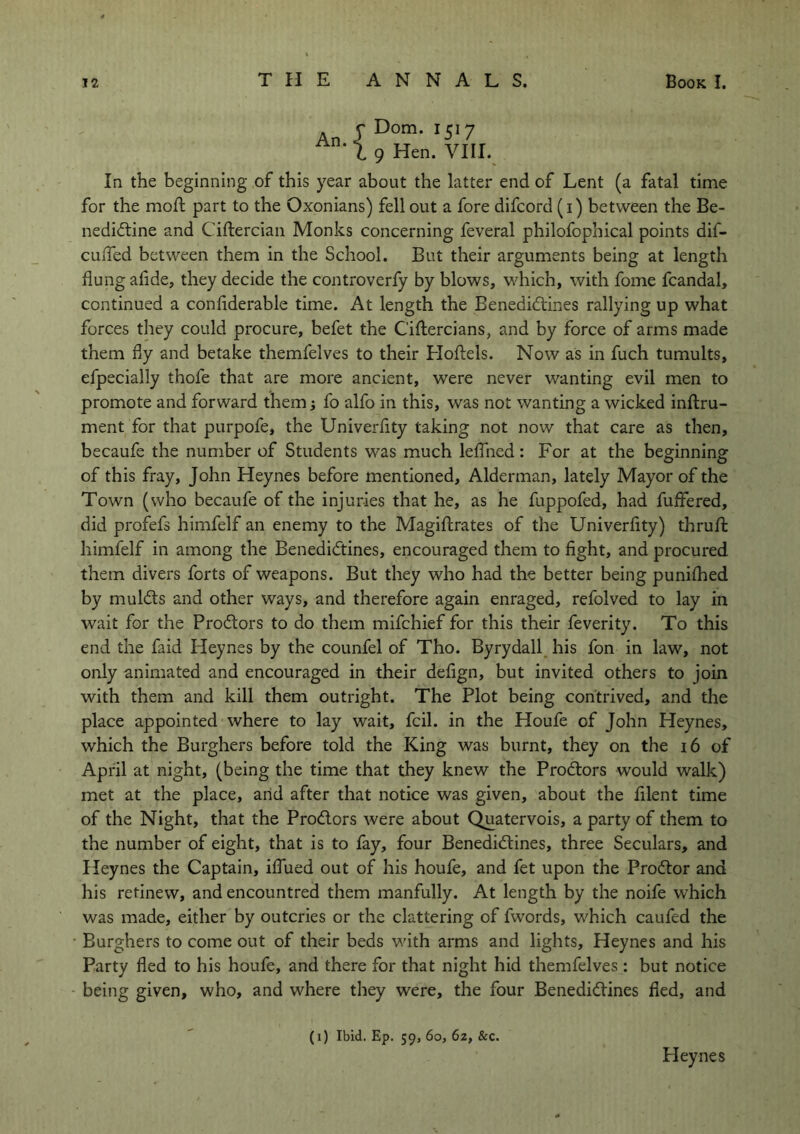 Dom. 1517 9 Hen. VIII. In the beginning of this year about the latter end of Lent (a fatal time for the moft part to the Oxonians) fell out a fore difcord (1) between the Be- nedictine and Ciftercian Monks concerning feveral philofophical points dif- cuiTed between them in the School. But their arguments being at length flung afide, they decide the controverfy by blows, which, with fome fcandal, continued a confiderable time. At length the Benedictines rallying up what forces they could procure, befet the C'iftercians, and by force of arms made them fly and betake themfelves to their Hoftels. Now as in fuch tumults, efpecially thofe that are more ancient, were never wanting evil men to promote and forward them; fo alfo in this, was not wanting a wicked inftru- ment for that purpofe, the Univerflty taking not now that care as then, becaufe the number of Students was much leflned: For at the beginning of this fray, John Heynes before mentioned, Alderman, lately Mayor of the Town (who becaufe of the injuries that he, as he fuppofed, had fuflfered, did profefs himfelf an enemy to the Magiftrates of the Univerflty) thrufl: himfelf in among the BenediCtines, encouraged them to fight, and procured them divers forts of weapons. But they who had the better being puniflied by mulCls and other ways, and therefore again enraged, refolved to lay in wait for the ProCtors to do them mifchief for this their feverity. To this end the faid Heynes by the counfel of Tho. Byrydall his fon in law, not only animated and encouraged in their deflgn, but invited others to join with them and kill them outright. The Plot being contrived, and the place appointed where to lay wait, fcil. in the Houfe of John Heynes, which the Burghers before told the King was burnt, they on the 16 of April at night, (being the time that they knew the ProCtors would walk) met at the place, and after that notice was given, about the fllent time of the Night, that the ProCtors were about Quatervois, a party of them to the number of eight, that is to fay, four BenediCtines, three Seculars, and Heynes the Captain, iflued out of his houfe, and fet upon the ProCtor and his retinew, and encountred them manfully. At length by the noife which was made, either by outcries or the clattering of fwords, which caufed the Burghers to come out of their beds with arms and lights, Heynes and his Party fled to his houfe, and there for that night hid themfelves: but notice being given, who, and where they were, the four BenediCtines fled, and (1) Ibid. Ep. 59, 60, 62, &c. Heynes