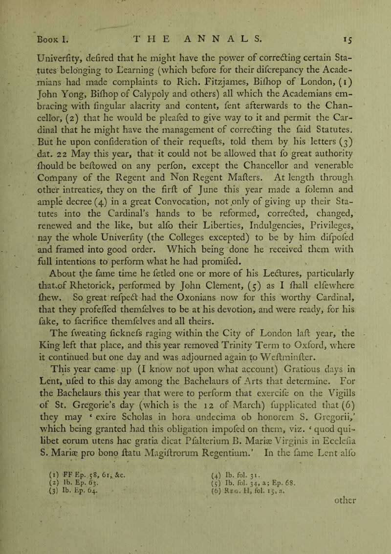 Univerfity, delired that he might have the power of correcting certain Sta- tutes belonging to Learning (which before for their difcrepancy the Acade- mians had made complaints to Rich. Fitzjames, Bilhop of London, (i) John Yong, Bilhop of Calypoly and others) all which the Academians em- bracing with lingular alacrity and content, fent afterwards to the Chan- cellor, (2) that he would be pleafed to give way to it and permit the Car- dinal that he might have the management of correcting the faid Statutes. But he upon confideration of their requells, told them by his letters (3) dat. 22 May this year, that it could not be allowed that fo great authority Ihould be bellowed on any perfon, except the Chancellor and venerable Cofnpany of the Regent and Non Regent Mailers. At length through other intreaties, they on the firft of June this year made a folemn and ample decree (4) in a great Convocation, not only of giving up their Sta- tutes into the Cardinal’s hands to be reformed, corrected, changed, renewed and the like, but alfo their Liberties, Indulgences, Privileges, nay the whole Univerlity (the Colleges excepted) to be by him difpofed and framed into good order. Which being done he received them with full intentions to perform what he had promifed. About the fame time he felled one or more of his LeCtures, particularly that.of Rhetorick, performed by John Clement, (5) as I lhall elfewhere £hew. So great refpeCt had the Oxonians now for this worthy Cardinal, that they profelfed themfelves to be at his devotion, and were ready, for his fake, to facrilice themfelves and all theirs. The fweating licknefs raging within the City of London lafl year, the King left that place, and this year removed Trinity Term to Oxford, where it continued-but one day and was adjourned again to Weflminfler. This year came - up (I know not upon what account) Gratious days in Lent, ufed to this day among the Bachelaurs of Arts that determine. For the Bachelaurs this year that were to perform that exercife on the Vigiils of St. Gregorie’s day (which is the 12 of March) lupplicated that (6) they may ‘ exire Scholas in hora undecima ob honorem S. Gregorii,’ which being granted had this obligation impofed on them, viz. ‘ quod qui- libet eorum utens hac gratia dicat Pfalterium B. Marias Virgjnis in Ecclelia S. Marias pro bono ftatu Magillrorum Regentium.’ In the fame Lent alfo (1) FF Ep. 58, 6i,v&c. (4) lb. fol. 31. (2) lb. Ep. 63. (5) lb. fol. 34, a; Ep. 68. (3) lb. Ep. 64. (6) Reg. H, fol. 15, a. , other