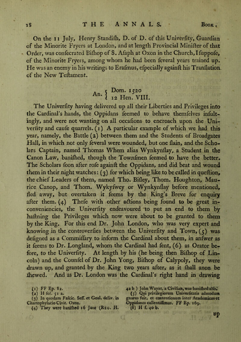 On the 11 July, Henry Standifh, D. of D. of this Univerfity, Guardian of the Minorite Fryers at London, and at length Provincial Minifter of that Order, was confecrated Bifhop of S. Afaph at Oxon in the Church, I fuppofe, of the Minorite Fryers, among whom he had been feveral years trained up. He was an enemy in his writings to Erafmus, efpecially againft his Tranflatiom of the New Teftament. Dom. 1520 12 Hen. VIII. The Univerfity having delivered up all their Liberties and Privileges into the Cardinal’s hands, the Oppidans feemed to behave themfelves infult- ingly, and were not wanting on all occafions to encroach upon the Uni- verfity and caufe quarrels. (1) A particular example of which we had this year, namely, the Battle (2) between them and the Students of Broadgates Hall, in which not only feveral were wounded, but one llain, and the Scho- lars Captain, named Thomas Whem alias Wynkynflay, a Student in the Canon Law, banifhed, though the Townfmen feemed to have the better. The Scholars foon after rofe againft the Oppidans, and did beat and wound them in their night watches: (3) for which being like to be called in queftion, the chief Leaders of them, named Tho. Bifley, Thom. Houghton, Mau- rice Canop, and Thom. Wykyfwey or Wynkynflay before mentioned, fled away, but overtaken it feems by the King’s Breve for enquiry after them. (4) Thefe with other actions being found to be great in- conveniencies, the Univerfity endeavoured 'to put an end to them by haftning the Privileges which now were about to be granted to them by the King. For this end Dr. John London, who was very expert and knowing in the controverfies between the Univerfity and Town, (5) was defigned as a Commiflary to inform the Cardinal about them, in anfwer as it feems to Dr. Longland, whom the Cardinal had fent, (6) as Orator be- fore, to the Univerfity. At length by his (he being then Bifhop of Lin- coln) and the Counfel of Dr. John Yong, Bifhop of Calypoly, they were drawn up, and granted by the King two years after, as it fhall anon be Ihewed. And as Dr. London was the Cardinal’s right hand in drawing (1) FF Ep. 82. (2) H fo). 51 a. (3) In quodam Fafcic. SefT. et Goal, deliv. in Chartophylacio Civit. Oxon. <4) They were banifhed 16 June (Reg. H. 42 b ) John Wayat, a Civilian, was banifhed alfo? (5) Qui privilegiorum Univerfitatis admodum gnarus fait, et contentionum inter Academicos et Oppidanos callentifSmus. FF Ep. 169. (6) H f. 40 b. up