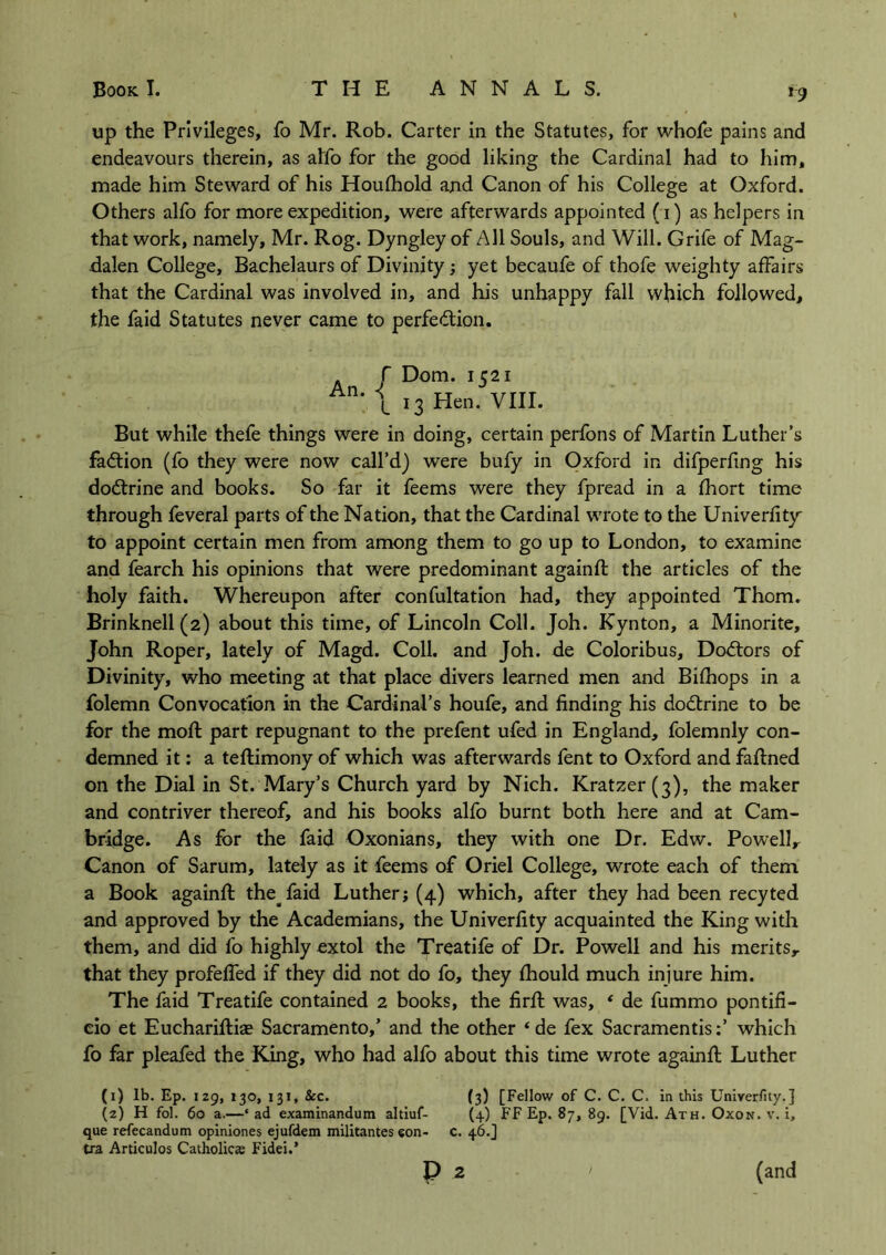 *9 up the Privileges, fo Mr. Rob. Carter in the Statutes, for whofe pains and endeavours therein, as alfo for the good liking the Cardinal had to him, made him Steward of his Houthold and Canon of his College at Oxford. Others alfo for more expedition, were afterwards appointed (i) as helpers in that work, namely, Mr. Rog. Dyngley of All Souls, and Will. Grife of Mag- dalen College, Bachelaurs of Divinity; yet becaufe of thofe weighty affairs that the Cardinal was involved in, and his unhappy fall which followed, the faid Statutes never came to perfe&ion. r Dorn. 1521 \ 13 Hen. VIII. But while thefe things were in doing, certain perfons of Martin Luther’s faction (fo they were now call’d) were bufy in Oxford in difperfing his doctrine and books. So far it feems were they fpread in a fhort time through feveral parts of the Nation, that the Cardinal wrote to the Univerfity' to appoint certain men from among them to go up to London, to examine and fearch his opinions that were predominant againft the articles of the holy faith. Whereupon after confultation had, they appointed Thom. Brinknell(2) about this time, of Lincoln Coll. Joh. Kynton, a Minorite, John Roper, lately of Magd. Coll, and Joh. de Coloribus, Doctors of Divinity, who meeting at that place divers learned men and Bifhops in a folemn Convocation in the Cardinal’s houfe, and finding his doctrine to be for the moft part repugnant to the prefent ufed in England, folemnly con- demned it: a teftimony of which was afterwards fent to Oxford and faftned on the Dial in St. Mary’s Church yard by Nich. Kratzer(3), the maker and contriver thereof, and his books alfo burnt both here and at Cam- bridge. As for the faid Oxonians, they with one Dr. Edw. Powell y Canon of Sarum, lately as it feems of Oriel College, wrote each of them a Book againft the faid Luther; (4) which, after they had been recyted and approved by the Academians, the Univerfity acquainted the King with them, and did fo highly extol the Treatife of Dr. Powell and his merits,, that they profefled if they did not do fo, they fhould much injure him. The faid Treatife contained 2 books, the firft was, ‘ de fummo pontifi- eio et Euchariftiae Sacramento,’ and the other ‘ de fex Sacramentis:’ which fo far pleafed the King, who had alfo about this time wrote againft Luther (1) lb. Ep. 129, 130, 131, &c. (3) [Fellow of C. C. C. in this Univerfity.] (2) H fol. 60 a.—‘ ad examinandum altiuf- (4) FF Ep. 87, 89. [Vid. Ath. Oxon. v. i, que refecandum opiniones ejufdem militantes eon- c. 46.] tra Articulos Catholics Fidei.’ P 2 (and