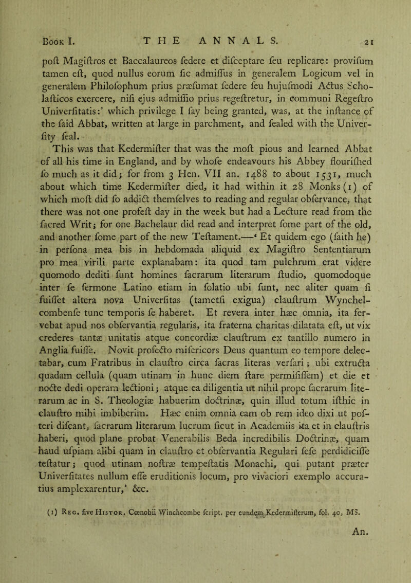 pod Magidros et Baccalaureos federe et difceptare feu replicare: provifum tamen ed, quod nullus eorum fic admiffus in generalem Logicum vel in generalem Philofophum prius prafumat federe feu hujufmodi Adtus Scho- ladicos exercere, nifi ejus admiffio prius regedretur, in communi Regedro Univerfitatis:’ which privilege I fay being granted, was, at the indance of the faid Abbat, written at large in parchment, and fealed with the Univer- fity feal. This was that Kedermider that was the mod pious and learned Abbat of all his time in England, and by whofe endeavours his Abbey flouridied fo much as it did; for from 3 Hen. VII an. 1488 to about 1531, much about which time Kedermider died, it had within it 28 Monks (1) of which mod did fo addidt themfelves to reading and regular obfervance, that there was not one profed day in the week but had a Ledture read from the facred Writ; for one Bachelaur did read and interpret fome part of the old, and another fome part of the new Tedament.—‘ Et quidem ego (faith he) in perfona mea bis in hebdomada aliquid ex Magidro Sententiarum pro mea virili parte explanabam: ita quod tarn pulchrum erat videre quomodo dediti funt homines facrarum literarum dudio, quomodoque inter fe fermone Latino etiam in folatio ubi funt, nec aliter quam fi fuilfet altera nova Univerlitas (tametd exigua) claudrum Wynchel- combenfe tunc temporis fe haberet. Et revera inter hsc omnia, ita fer- vebat apud nos obfervantia regularis, ita fraterna charitas -dilatata ed, ut vix crederes tantas unitatis atque concordiae claudrum ex tantillo numero in Anglia fuiffe. Novit profefto mifericors Deus quantum eo tempore delec- tabar, cum Fratribus in claudro circa facras literas verfari ; ubi extru&a quadam cellula (quam utinam in hunc diem dare permififfem) et die et nodte dedi operam le&ioni; atque ea diligentia ut nihil prope facrarum lite- rarum ac in S. Theologiae habuerim doftrinas, quin illud totum idhic in claudro mihi imbiberim. Fisc enim omnia earn ob rem ideo dixi ut pof- teri difcant, facrarum literarum lucrum ficut in Academiis ka et in claudris haberi, quod plane probat Venerabilis Beda incredibilis Dodtrins, quam haud ufpiam alibi quam in claudro et obfervantia Regulari fefe perdidiciffe tedatur; quod utinam nodra tempedatis Monachi, qui putant prater Univerlitates nullum elfe eruditionis locum, pro vivaciori exemplo accura- tius amplexarentur,’ &c. (1) Reg. fiveHisTOR. Ccenobii Winchcombe fcript. per eundem-Kedermiflerum, fol, 40, M3. An.