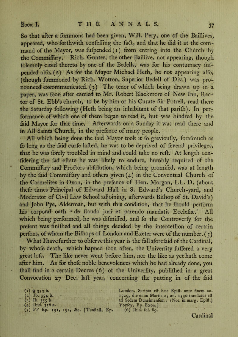 So that after a fummons had been given, Will. Pery, one of the Baillives, appeared, who forthwith confeffing the fadt, and that he did it at the com- mand of the Mayor, was fufpended (i) from entring into the Chiirch by the Commiflary. Rich. Gunter, the other Baillive, not appearing, though folemnly cited thereto by one of the Bedells, was for his contumacy fuf- pended alfo. (2) As for the Mayor Michael Heth, he not appearing alfo, (though fummoned by Rich. Wotton, Superior Bedell of Div.) was pro- nounced excommunicated. (3) The tenor of which being drawn up in a paper, was foon after carried to Mr. Robert Blackmore of New Inn, Rec- tor of St. Ebb’s church, to be by him or his Curate Sir Potrell, read there the Saturday following (Heth being an inhabitant of that parifh). In per- formance of which one of them began to read it, but was hindred by the faid Mayor for that time. Afterwards on a Sunday it was read there and in All Saints Church, in the prefence of many people. All which being done the faid Mayor took it fo grevioufly, forafmuch as fo long as the faid curfe lafted, he was to be deprived of feveral privileges, that he was forely troubled in mind and could take no reft. At length con- fidering the fad eftate he was likely to endure, humbly required of the Commiflary and Prodtors abfolution, which being promifed, was at length by the faid Commiflary and others given (4) in the Conventual Church of the Carmelites in Oxon, in the prefence of Hen. Morgan, LL. D. (about thefe times Principal of Edward Hall in S. Edward’s Church-yard, and Moderator of Civil Law School adjoining, afterwards Bifhop of St. David’s) and John Pye, Alderman, but with this condition, that he Ihould perform his corporal oath * de ftando juri et parendo mandatis Ecclefiae.’ All which being performed, he was difmiffed, and fo the Controverfy for the prefent was finifhed and all things decided by the interceflion of certain perfons, of whom the Bifhops of London and Exeter were of the number. (5) What I have further to obfervethis year is the fall aforefaid of the Cardinal, by whofe death, which hapned foon after, the Univerfity fuffered a very great lofs. The like never went before him, nor the like as yet hath come after him. As for thofe noble benevolences which he had already done, you fhall find in a certain Decree (6) of the Univerfity, publifhed in a great Convocation 27 Dec. laft year, concerning the putting in of the faid (0 a 353 b- (2) lb. 354 b. - (3) Ib- 355 b- (4) Ibid. 356 a. (5) FF Ep. 191, 192, &c. [Tunftall,. Ep. London. Scripta eft haec Epift. ante finem an. 1529, die enim Martis 25 an. 1530 tranflatus eft ad Sedem Dunelmenfem ; (Not. in inarg. Epift.) Voyfey, Ep. Exon.] (6) Ibid. foJ. 89. Cardinal