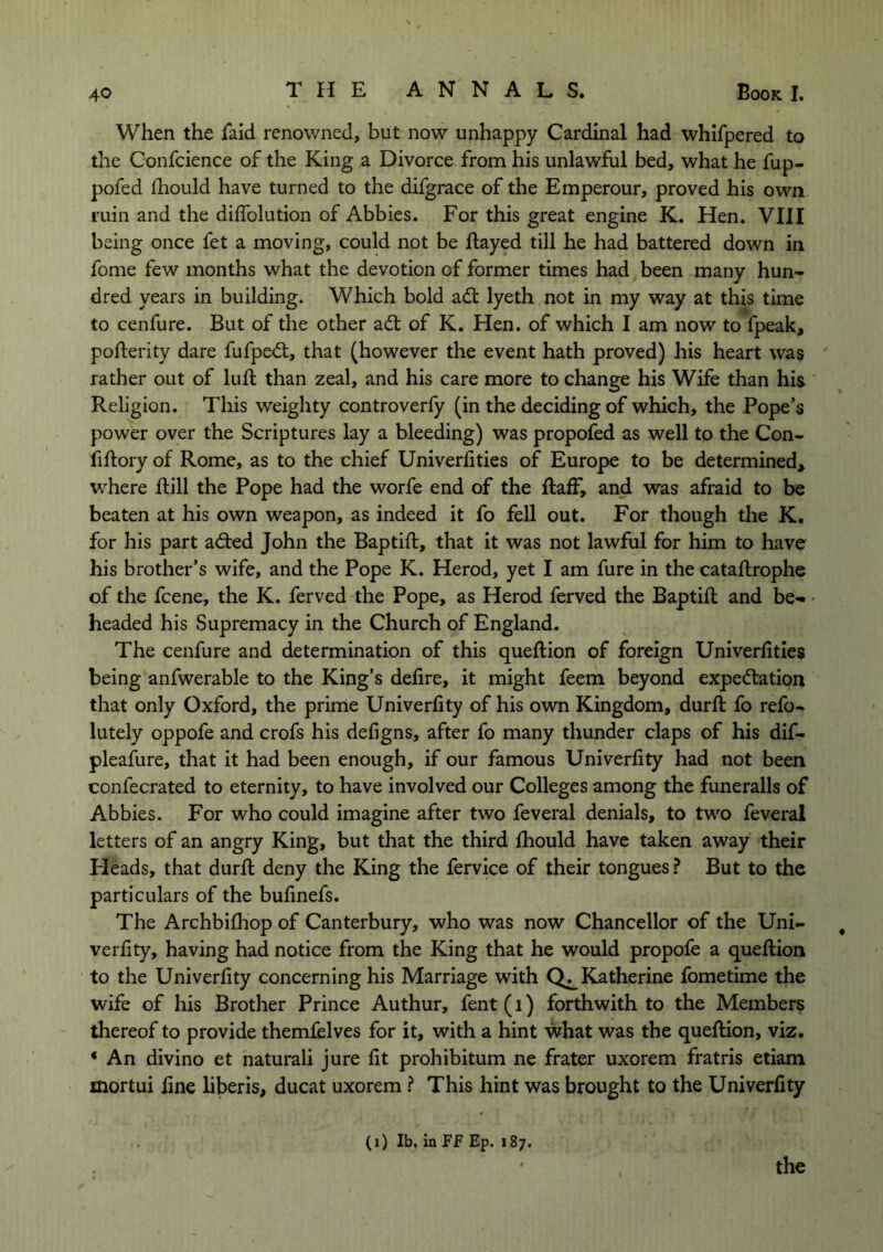 When the faid renowned, but now unhappy Cardinal had whifpered to the Confcience of the King a Divorce from his unlawful bed, what he fup- pofed fhould have turned to the difgrace of the Emperour, proved his own ruin and the diflolution of Abbies. For this great engine K. Hen. VIII being once fet a moving, could not be Hayed till he had battered down in fome few months what the devotion of former times had been many hun- dred years in building. Which bold adt lyeth not in my way at this time to cenfure. But of the other adt of K. Hen. of which I am now to fpeak, pofterity dare fufpedt, that (however the event hath proved) his heart was rather out of lull than zeal, and his care more to change his Wife than his Religion. This weighty controverfy (in the deciding of which, the Pope’s power over the Scriptures lay a bleeding) was propofed as well to the Con- fiftory of Rome, as to the chief Univerfities of Europe to be determined* where Hill the Pope had the worfe end of the ftaff, and was afraid to be beaten at his own weapon, as indeed it fo fell out. For though the K. for his part adted John the BaptiH, that it was not lawful for him to have his brother’s wife, and the Pope K. Herod, yet I am fure in the cataflrophe of the fcene, the K. ferved the Pope, as Herod ferved the BaptiH and be- headed his Supremacy in the Church of England. The cenfure and determination of this queflion of foreign Univerhties being anfwerable to the King’s defire, it might feem beyond expectation that only Oxford, the prime Univerfity of his own Kingdom, durfl fo refo- lutely oppofe and crofs his defigns, after fo many thunder claps of his dif- pleafure, that it had been enough, if our famous Univerfity had not been confecrated to eternity, to have involved our Colleges among the funeralls of Abbies. For who could imagine after two feveral denials, to two feveral letters of an angry King, but that the third fhould have taken away their Pleads, that durfl deny the King the fervice of their tongues ? But to the particulars of the bufinefs. The Archbifhop of Canterbury, who was now Chancellor of the Uni- verfity, having had notice from the King that he would propofe a queflion to the Univerfity concerning his Marriage with Katherine fometime the wife of his Brother Prince Authur, fent(i) forthwith to the Members thereof to provide themfelves for it, with a hint what was the queflion, viz. * An divino et naturali jure fit prohibitum ne frater uxorem fratris etiam mortui fine liberis, ducat uxorem ? This hint was brought to the Univerfity (i) lb. in FF Ep. 187. the