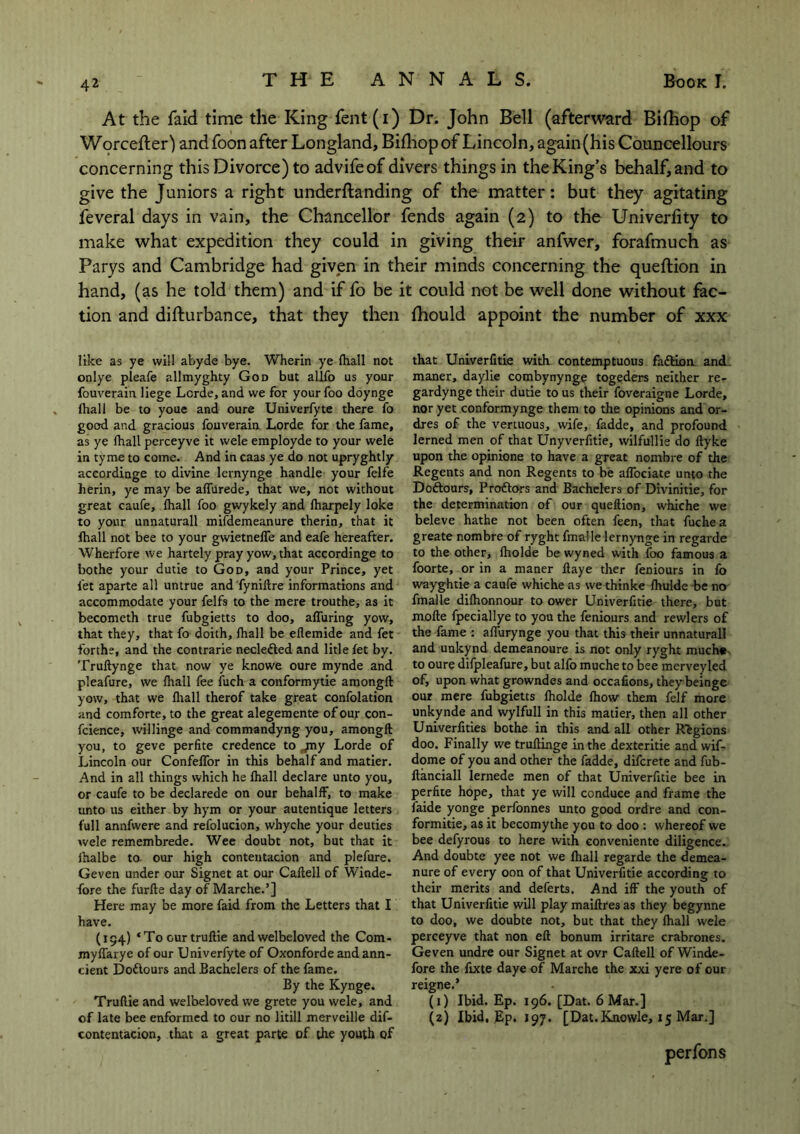 At the faid time the King fent(i) Dr. John Bell (afterward Bifhop of Worcefter) andfoon after Longland, Bifhop of Lincoln, again (his Councellours concerning this Divorce) to advifeof divers things in the King’s behalf, and to give the Juniors a right underftanding of the matter: but they agitating feveral days in vain, the Chancellor fends again (2) to the Univerfity to make what expedition they could in giving their anfwer, forafmuch as Parys and Cambridge had given in their minds concerning the question in hand, (as he told them) and if fo be it could not be well done without fac- tion and difturbance, that they then fhould appoint the number of xxx like as ye will abyde bye. Wherin ye (hall not onlye pleafe allmyghty God but allfo us your fouverain liege Lorde, and we for your foo doynge (hall be to youe and oure Univerfyte there fo good and gracious fouverain Lorde for the fame, as ye fhall perceyve it wele employde to your wele in tyme to come. And in caas ye do not upryghtly accordinge to divine lernynge handle your felfe herin, ye may be affurede, that we, not without great caufe, fhall foo gwykely and lharpely loke to your unnaturall mifdemeanure therin, that it fhall not bee to your gwietneffe and eafe hereafter. Wherfore we hartely pray yow, that accordinge to bothe your dutie to God, and your Prince, yet let aparte all untrue and fyniftre informations and accommodate your felfs to the mere trouthe, as it becometh true fubgietts to doo, alluring yow, that they, that fo doith, fhall be eflemide and fet forthe, and the contrarie neclefted and litle fet by. Truftynge that now ye knowe oure mynde and pleafure, we fhall fee fuch a conformytie amongft yow, that we fhall therof take great confolation and comforte, to the great alegemente of our con- fcience, willinge and commandyng you, amongft you, to geve perfite credence to jny Lorde of Lincoln our Confeffor in this behalf and matier. And in all things which he fhall declare unto you, or caufe to be declarede on our behalff, to make unto us either by hym or your autentique letters full annfwere and refolucion, whyche your deuties wele remembrede. Wee doubt not, but that it fhalbe to our high contentacion and plefure. Geven under our Signet at our Caftell of Winde- fore the furfle day of Marche.’] Here may be more faid from the Letters that I have. (194) ‘To cur truflie and welbeloved the Com- myffarye of our Univerfyte of Oxonforde and ann- cient Doftours and Bachelers of the fame. By the Kynge. Truflie and welbeloved we grete you wele, and of late bee enformed to our no litill merveille dif- contentacion, that a great parte of the youth of that Univerfitie with contemptuous faftion and maner, daylie combynynge togeders neither re- gardynge their dutie to us their foveraigne Lorde, nor yet conformynge them to the opinions and or- dres of the vertuous, wife, fadde, and profound lerned men of that Unyverfitie, wilfullie do flyke upon the opinione to have a great nombre of the Regents and non Regents to be affociate unto the Doftours, Proftors and Bachelers of Divinitie, for the determination of our queflion, whiche we beleve hathe not been often feen, that fuchea greate nombre of ryght fmalle lernynge in regarde to the other, fholde be wyned with foo famous a foorte, or in a maner flaye ther feniours in fo wayghtie a caufe whiche as we thinke fhulde be no fmalle difhonnour to ower Univerfitie there, but mofle fpeciallye to you the feniours and rewlers of the fame : affurynge you that this their unnaturall and unkynd demeanoure is not only ryght much# to oure difpleafure, but alfo mucheto bee merveyled of, upon what growndes and occafions, theybeinge our mere fubgietts fholde fhow them felf more unkynde and wylfull in this matier, then all other Univerfities bothe in this and all other Regions doo. Finally we truflinge in the dexteritie and wif- dome of you and other the fadde, difcrete and fub- ftanciall lernede men of that Univerfitie bee in perfite hope, that ye will conduce and frame the faide yonge perfonnes unto good ordre and con- formitie, as it becomythe you to doo : whereof we bee defyrous to here with conveniente diligence. And doubte yee not we fhall regarde the demea- nure of every oon of that Univerfitie according to their merits and deferts. And iff the youth of that Univerfitie will play maiflres as they begynne to doo, we doubte not, but that they fhall wele perceyve that non eft bonum irritare crabrones. Geven undre our Signet at ovr Caftell of Winde- fore the fixte daye of Marche the xxi yere of our reigne.’ (1) Ibid. Ep. 196. [Dat. 6 Mar.] (2) Ibid, Ep. 197. [Dat.Knowle, 15 Mar.] perfons