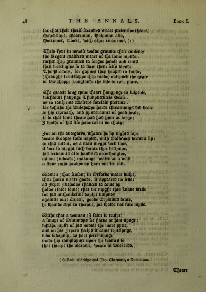 for that their cbeeif fceenbpS meare prefentlpe tbeare, ipambelape, ipooreman, ^olpman alfo, ^portpmer, Cootie, mitb other tmoe moe. (i) Cbeis fpbe in nomife molbe graunte their contents the IRegent fpaiffers meare of the fame mpnlie: rather tbep graunteb to forgoe bomfe ana rents then meetinglpe fo to fljem them felfs blpnbe. Cbe ^roaoi*0, for gapnes tbep boapeb to fpnae, (tbrougbe frentlbippe tbep maae) obtepnea the grace of Bufsboppe ^Longlanbe the #cte to tabe place. ‘Cbe #ateir long tpme tbeare bangpnge in fufpettfe, mitbeoute babpnge 'CbunpberCteis §>eale: as to confprme Walters forefaia pretence: for mbicbe the Bufsboppe barae tbreatnpttgs aia beaie to bis reproach) ana bpnberaunce of gooa beaie, if fo that fome tbeare baa baa bpm at large: 31 molbe of btss life babe taben no charge. JFor on the outegatps, mbeare be bp nights lape meare iRoapes fafte napiea, mitb Callomes bramne bp: to this entent, as a man mpgbt mell fape, if mee fo mpgbt fucb meare tbpe aettpnpe. bis ferbaunts ofte battbelea accorapnglpe, as one (inbeabe) mabpnge mater at a mall a ffone right beabpe on bpm one let fall. Stouten (that feafon) in £)jcforae meare bufpe, their harts meare gooae, it appeareb no Ieffe: as Jfrper jfticbolas tbancea to come bp balas (faiae fome) that me mpgbt this bitabe arelle for bis untbanbefull aaplpe bufpnes agaitiffe oure ®ueen, gooae dDrpfilibis beare, be fboulbe ebpl to cbeeaue, bee ribolbe not fnre mpflfe. ®itbe that a momait (31 fame it trulpe) a iumpe of £Dfmunbps let barbe at him flpnge: mbicbe mpffe of bis nobble the more pptie, ana on bib jH'pers beelps it came trptelpnge, mbo fobapttlp, as be it perceabpnge mabe bis* complapnte upon the momen fo that tbirtpe the rnorome, meare in Bucberbo^ (i) Rob. Aldridge and Tho. Charnock, a Dominican. Cbeare