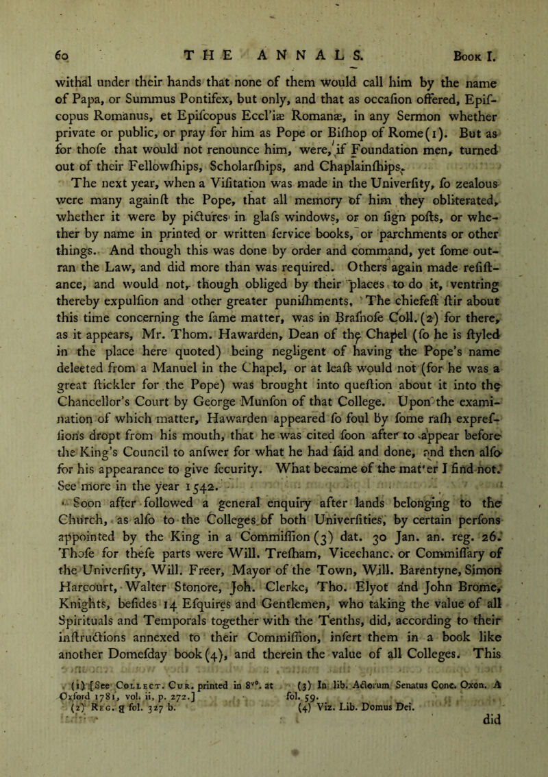 withal under their hands that none of them would call him by the name of Papa, or Summus Pontifex, but only, and that as occafion offered, Epif- copus Romanus, et Epifcopus Eccl’i® Romanas, in any Sermon whether private or public, or pray for him as Pope or Bifhop of Rome(i). But as for thofe that would not renounce him, were, if Foundation men, turned out of their Fellowfhips, Scholarlhips, and Chaplainfhips. The next year, when a Vifitation was made in the Univerfity, fo zealous were many again ft the Pope, that all memory of him they obliterated, whether it were by pi&u'res1 in glafs windows, or on fign pofts, or whe- ther by name in printed or written fervice books, or parchments or other things. And though this was done by order and command, yet fome out- ran the Law, and did more than was required. Others again made refift- ance, and would not,- though obliged by their places to do it, ventring thereby expulfion and other greater punifhments, The chiefeft ftir about this time concerning the fame matter, was in Brafnofe Coll. (2) for there, as it appears, Mr. Thom. Hawarden, Dean of th^ Chanel (fo he is ftyled in the place here quoted) being negligent of having the Pope’s name deleeted from a Manuel in the Chapel, or at leaft would not (for he was a great ftickler for the Pope) was brought into queftion about it into th? Chancellor’s Court by George Munfon of that College. Upon'the exami- nation of which matter, Hawarden appeared fo foul by fome rafh expref- lions dropt from his mouth, that he was cited foon after to vappear before the King’s Council to anfwer for what he had fa,id and done, ond then alfo- for his appearance to give fecurity. What became of the mat'er I find not. See more in the year 1542. < • Soon after followed a general enquiry after lands belonging to the Church, as alfo to the Colleges of both Univerfities, by certain perfons appointed by the King in a Commifiion (3) dat. 30 Jan. an. reg. 26. Thofe for thefe parts were Will. Trefham, Vicechanc. or Commiflary of the Univerfity, Will. Freer, Mayor of the Town, Will. Barentyne, Simon Harcourt, Walter Stonore, Joh. Clerke* Tho. Elyot and John Brome, Knights, befides 14 Efquires and Gentlemen, who taking the value of all Spirituals and Temporals together with the Tenths, did, according to their inftrudfions annexed to their Commifiion, infert them in a book like another Domefday book (4), and therein the value of all Colleges. This (i).[See Collect. Cur. printed in 8V°. at (3) In lib. Aflorum Senatus Cone. Oxon. A Oxford 1781, volt ii, p. 272.] fol. 59. (21) Reg. a fol. 327 b. (4) Viz. Lib. Domus Dei. did