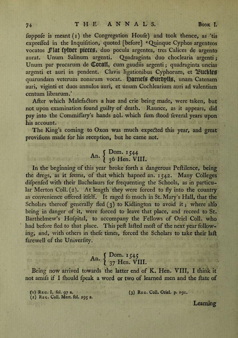 fuppofe is meant (i) the Congregation Houfe) and took thence, as ’tis exprefled in the Inquifition, quoted [before] ‘Quinque Cyphos argenteos vocatos jTlat fpltJCC piCCCfib duo pocula argentea, tres Calices de argento aurat. Unum Salinum argenti. Quadraginta duo choclearia argenti; Unum par precarum de CotflH, cum gaudiis argenti; quadraginta uncias argenti et auri in pendent. Clavis ligationibus Cyphorum, et IBllCklC# quarundam veterum zonarum vocat. Jt)atncf0 <£>UtDpU0, unam Catenam auri, viginti et duos annulos auri, et unum Cochlearium auri ad valentiam centum librarum.’ After which Malefactors a hue and crie being made, were taken, but not upon examination found guilty of death. Raunce, as it appears, did pay into the Commiflary’s hands 20I. which futn flood feveral years upon his account. The King’s coming to Oxon was much expected this year, and great provifions made for his reception, but he came not. An | Dom. 1544 36 Hen. VIII. In the beginning of this year broke forth a dangerous Peftilence, being the dregs, as it feems, of that which hapned an. 1542. Many Colleges difpenfed with their Bachelaurs for frequenting the Schools, as in particu- lar Merton Coll. (2). At length they were forced to fly into the country as convenience offered itfelf. It raged fo much in St. Mary’s Hall, that the Scholars thereof generally fled (3) to Kidlington to avoid it; where alfo being in danger of it, were forced to leave that place, and receed to St. Barthelmew’s Hofpital, to accompany the Fellows of Oriel Coll, who had before fled to that place. This peft lafted molt of the next year follow- ing, and, with others in thefe times, forced the Scholars to take their laft farewell of the Univerfity. Dom. 1545 37 Hen. VIII. Being now arrived towards the latter end of K. Hen. VIII, I think it not amifs if I fhould fpeak a word or two of learned men and the Rate of (3) Reg. Coll. Oriel, p. 191. (1) Reg. I, fol. 97 a. (2) Reg. Coll. Mert. fol. 295 a. Learning