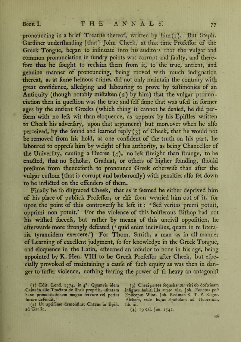 pronouncing in a brief Treatife thereof, written by him(i). But Steph. Gardiner understanding [that] John Cheek, at that time Profeffor of the Greek Tongue, began to infinuate into his auditors that the vulgar and common pronunciation in fundry points was corrupt and faulty, and there- fore that he fought to reclaim them from it, to the true, antient, and genuine manner of pronouncing, being moved with much indignation thereat, as at fome heinous crime, did not only maintain the contrary with great confidence, alledging and labouring to prove by teflimonies of an Antiquity (though notably miftaken (2) by him) that the vulgar pronun- ciation then in queflion was the true and felf fame that was ufed in former ages by the antient Greeks (which thing it cannot be denied, he did per- form with no lefs wit than eloquence, as appears by his Epiftles written to Cheek his adverfary, upon that argument) but moreover when he alfo perceived, by the found and learned reply (3) of Cheek, that he would not be removed from his hold, as one confident of the truth on his part, he laboured to opprefs him by weight of his authority, as being Chancellor of the Univerfity, caufing a Decree (4), no lefs flreight than Strange, to be enadted, that no Scholar, Graduat, or others of higher handing, Should prefume from thenceforth to pronounce Greek otherwife than after the vulgar cuflom (that is corrupt and barbaroufly) with penalties alfo fet down to be inflidted on the offenders of them. Finally he fo difgraced Cheek, that as it Seemed he either deprived him of his place of publick Profeffor, or elfe foon wearied him out of it, for upon the point of this controverfy he left it: * Sed veritas premi potuit, opprimi non potuit.’ For the violence of this boiflerous Bifhop had not his wifhed fuccefs, but rather by means of this uncivil oppofition, he afterwards more Strongly defeated (‘ quid enim incivilius, quam in re litera- ria tyrannidem exercere.’) For Thom. Smith, a man as in all manner of Learning of excellent judgment, fo for knowledge in the Greek Tongue, and eloquence in the Latin, efteemed an inferior to none in his age, being appointed by K. Hen. VIII to be Greek Profeffor after Cheek, but espe- cially provoked of maintaining a caufe of Such equity as was then in dan- ger to Suffer violence, nothing fearing the power of fo heavy an antagonifl (1) Edit. Lond. 1574, in 40. Quamvis idem (3) Checi partes fequebantur viri ob do&rinam Caius in alio Tra&atu de libris propriis, ufitatam infignes habiti ilia aetate viz. Joh. Ponetus pod hanc pronuntiationem magno fervore vel potius Epifcopus Wint. Joh. Redman S. T. P. Roger, furore defendit. Afcham, vide hujus Epiftolam ad Hubertum, (2) Ut aptiflime demonftrat Checus in Epift. lib. iii. ad Gaulia. (4) 19 cal. Jun. 1542, as