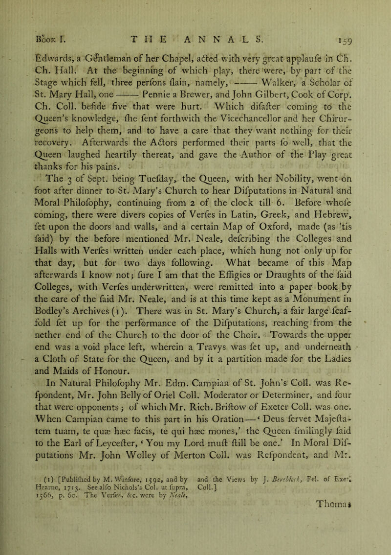 Edwards, a Gtfntleman of her Chapel, added with very great applaufe in Ch. Ch. Hall. At the beginning of which play, there were, by part of the Stage which fell, three perfons (lain, namely, Walker, a Scholar of St. Mary Hall> one Pennie a Brewer, and John Gilbert, Cook of Corp. Ch. Coll, befide five that were hurt. Which difafter coming to the Queen’s knowledge, die fent forthwith the Vicechancellor and her Chirur- geons to help them, and to have a care that they want nothing for their recovery. Afterwards the Adtors performed their parts fo well, that the Queen laughed heartily thereat, and gave the Author of the Play great thanks for his pains. The 3 of Sept, being Tuefday, the Queen, with her Nobility, went on foot after dinner to St. Mary’s Church to hear Deputations in Natural and Moral Philofophy, continuing from 2 of the clock till 6. Before whofe coming, there were divers copies of Verfes in Latin, Greek, and Hebrew, fet upon the doors and walls, and a certain Map of Oxford, made (as ’tis faid) by the before mentioned Mr. Neale, defcribing the Colleges and Halls with Verfes written under each place, which hung not only up for that day, but for two days following. What became of this Map afterwards I know not; fure I am that the Effigies or Draughts of the faid Colleges, with Verfes underwritten, were remitted into a paper book by the care of the faid Mr. Neale, and is at this time kept as a Monument in Bodley’s Archives (i). There was in St. Mary’s Church, a fair large fcaf- fold fet up for the performance of the Deputations, reaching from the nether end of the Church to the door of the Choir. Towards the upper end was a void place left, wherein a Travys was fet up, and underneath a Cloth of State for the Queen, and by it a partition made for the Ladies and Maids of Honour. In Natural Philofophy Mr. Edm. Campian of St. John’s Coll, was Re- fpondent, Mr. John Belly of Oriel Coll. Moderator or Determiner, and four that were opponents; of which Mr. Rich. Briftow of Exeter Coll, was one. When Campian came to this part in his Oration — ‘ Deus fervet Majefta- tem tuam, te qua? h$c facis, te qui ha?c mones,’ the Queen fmilingly faid to the Earl of Leycefter, ‘ You my Lord muft ftill be one.’ In Moral De- putations Mr. John Wolley of Merton Coll, was Refpondent, and Mr. (1) [Publilhcd by M. Winfore, 1592, and by and the Views by J. Berebkck, Fel. of Exe** Hearne, 1713. See alfo Nichols’s Col. ut fcpra, Coll.] 1566, p. 60. The Verfes, &c. were by Neale, Thomas