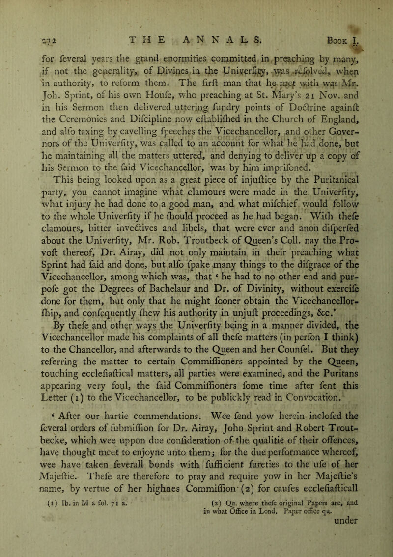 ■ for fcveral years the grand enormities committed in preaching by many, if not the generality, of Divines in the Univerfity, was rcfolved, when in authority, to reform them. The firft man that he met with was Air. Job. Sprint, of his own Houfe, who preaching at St. Mary’s 21 Nov. and in his Sermon then delivered uttering fundry points of Dodtrine again ft the Ceremonies and Difcipline now eftablifhed in the Church of England, and alfo taxing by cavelling fpeeches the Vicechancellor, and other Gover- nors of the Univerfity, was called to an account for what he bad done, but he maintaining all the matters uttered, and denying to deliver up a copy of his Sermon to the faid Vicechancellor, was by him imprifoned. This being looked upon as a great piece of injuftice by the Puritanical party, you cannot imagine what clamours were made in the Univerfity, what injury he had done to a good man, and what mifchief. would follow to the whole Univerfity if he fhould proceed as he had began. With thefe clamours, bitter invedtives and libels, that were ever and anon difperfed about the Univerfity, Mr. Rob. Troutbeck of Queen’s Coll, nay the Pro- voft thereof, Dr. Airay, did not only maintain in their preaching what Sprint had faid and done, but alfo fpake many things to the difgrace of the Vicechancellor, among which was, that ‘ he had to no other end and pur- pofe got the Degrees of Bachelaur and Dr. of Divinity, without exercife done for them, but only that he might fooner obtain the Vicechancellor- fhip, and confequently fhew his authority in unjuft proceedings, &c.’ By thefe and other ways the Univerfity being in a manner divided, the Vicechancellor made his complaints of all thefe matters (in perfon I think) to the Chancellor, and afterwards to the Queen and her Counfel. But they referring the matter to certain Commiflioners appointed by the Queen, touching ecclefiaftical matters, all parties were examined, and the Puritans appearing very foul, the faid Commiflioners fome time after fent this Letter (1) to the Vicechancellor, to be publickly read in Convocation. * After our hartie commendations. Wee fend yow herein inclofed the feveral orders of fubmiflion for Dr. Airay, John Sprint and Robert Trout- becke, which wee uppon due confideration of the qualitie of their offences, have thought meet to enjoyne unto them; for the due performance whereof, wee have taken feverall bonds with fuflicient fureties to the life of her Majeftie. Thefe are therefore to pray and require yow in her Majeftie’s name, by vertue of her highnes Commiffion- (2) for caufes ecclefiafticall (1) lb. in M a fob 71a. (2) Qu. where thefe original Papers are, and in what Office in Lond. Paper office qn. under