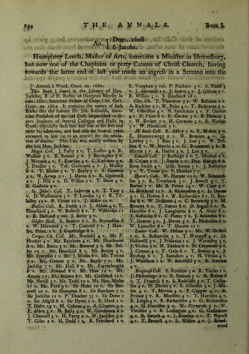 -o-:! i! m*lEha[n., i6o& so;'- ••;.>•: i<> mo > .. t n‘ L 6 Jacobi.- Humphrey Leech, Mailer of Arts, fometirhe a Minifler in Shrewfbury, but now one of the Chaplains or petty Canons of Chrift Church, having towards the latter end of lafl year made an ingrefs in a Sermon into the [‘ Antonii a Wood, Oxon. an. 1680. This Rook X found in the Library of Hen. Jaekfon, B. of D. Reftor of Hampton Meyfey in com. Gloc, fomedme Fellow of Corp. Chr. Colt. Oxon. an. 1662. It contains the names of fu.ch Books that the famous Dr. Joh. Rainolds, fome- time Preftdeht of the faid Cofl. bequeathed to di- vers Students of feveral Colleges and Halls in Oxon, efpecially filch that had fate at'his feet and were hjs admirers,, and had alfo for feveral years recurred to him (as to an oracle) for the refolu- tion of doubts. This Cat. was moltly written by the faid Hen. Jaekfon. Magd. Coll. j. Pufey 2 v. T. Loftus 9.V. R. Walker 3 v. R. Barnes 5 v. J. Burrughes 3 v. J. Wrench 4 v, F. Evsrfon 4 v. C. Kirkman 3 v. J. Dunftar 3 v. Tob. Garbr^nd 4 V. J. Molfey 6 v. T. Mafon 5 v. T. Bayly3 v. S. German X v. W. Kemp 2 v. J. Hunte 6 v. R. Quennell 2 v. J. fiill 2 v. D. Wilfon 2 v. T. Shaw 4 v, £. Godwin 3 V. St. John’s Coll. T. Salteme 4 v» T. Tuer 5 v, D. Wafhbourn 5 v. P. Lawfon 1.3 v. R. Til- lefley 13 v. P. Virtue 10 v. J. Alder 10 v. Maillol Coll. R. Smith 2 v. J. Abbot 4 v, T. Blanchard 4 v. W. Bofwell 8 v. T. Wilkinlon 11 y. R. Holland 5 vol. J. Belvy 3 v. Glojler Hall. E, Bunker 6 v. R. Broundfon 6 v. W. Horwood 5 v. T. Cantrell 7 v. J. Haw- lie, PrinC. 1 v. J.Goodridge 6 v. Corpus Ch. Coll. Mr. Benfield 4 v, Mr. P. Hooker 4 v. Mr. Barcham 4 v. Mr. Hauthorne 6 v. Mr. Boate 3 v. Mr. Browne 5 w. Mr. Sel- lar 10 v. Mr. Honifold 8 v. Mr. Beeley 3 v. Mr. Sympfon 1 v. Mr.' J. Mafon 6 v. Mr. Twyne 7 v. Mr, Greene 3 v. Mr. Bayly 7 v. Mr. Jaekfon 7 v. Mr. Hall 8 v. Mr. Fayrecloughe 6 v. Mr. Atwood 8 v. Mr. How 12 v. Mr. Anyan 7 v^ Mr. Sclater 8 v. Mr. Gulliford 11 v. Mr. Nevill 3 v. Mr. Todd 10 v. Mr. Hen. Mafon 17 v. Mr. Ford 9 V. Sir Holte 10 v. Sir Bar- croft 10 v. Sir Hampton 8 v. Sir Barcham 7 v. Sir Jaekfon 11 v. P. Thacher 35 v. Sir Drew 1 v. Sir Aifgill 6 v. Sir Dyott 2 v. E. Hurd 1 v. T. Holte 13 V. M. Colmor 4v. A. Clapton 9.V. F. Allen 5 v. N. Baily 9 v. W. Couchman 8 v. J. Chennell 5 v. H. Parry 2 v, W. Jaekfon 5 v. T. Giles 2 v. H, Dodd 1 V R» Pritchard 1 v. E. Vaughan 5 vol. P. Faukner 5 v. S. Todd 3 v. J.. Atwoodd 1 v. Storre 3 v. J. Oldami 2 v. R. Wilkes 3 v. J. Dewhurft 18 v. Chr. Ch. T. Thornton 3 v. W. Ballowe r v. A. Buckley 2 v. W. Peirs 4 v. T. Bickerton 7 v. W. Olbolfton 4 v. N. Spackman 5 v. F. Garbet 4 V. P. Price 6 v. E. Gunter 5 V. B. Holway 5 v. W. Barlow 7 v. H. G.arnons 5 v. E. Watkin 5 v. W. Handcock 3 v. All Souls Coll. R. Aftley 3 v. R. Moket 5 v. E. Manwayringe 2 v. W. Bennion. 4 v.. G. Lawley 5 V. J. Bois 3 V. J. Lee 5 v. W. Dof- ben 6 v. W. Norris 4 v. G. Beaumont 5 V.. fi. Martin 1 y. A, Ducke 3 y, J, Lee 7 v. Lincoln Coll. J: Burbage 2 v. J. Morton 2 v. B. Culme 1 r* J.'.Reade 1 v„ Dsm Hwgh 6 y. Barn. Smith 4 V. Gilb. Sutton 5 v. J. Robinfon 5 v. T. Tooneg v. S'. Hawker 7 v. Queen's Colk W. Harper 11 v. W. Edtnond- fon 3 v. R.,Troutbeck 5 V. J. Sewell 9 v. T. Barton 7 v. Mr. B. Potter 14 v. W. Cope 9 V. G. Rirkhpad 1 j v. A. Richardfon 9 v. L. Dawns 9 v. G. Holme 6 v. W. Richardfon 6 v. G. Ben- ibn 6 v. W. Dedicote 4 v. C. Brownrig 5 v. M. Bownes 6 v. T. Sutton 8 v> D. Ingall 6 v» R. Harrifon 6 v.. J. Langhorne 6 v. A, Airay 6 v. J. Robinfon 6 v. C. Potter 7 v. J. Adamfon 6 v. T. Greene 5 v. J. Dover 5 v. E. Nicholfon 6 v. W. Lancafter 6 v. T. Sharroc 11 v. Exeter Coll. W. Hdme 3 V. Mr. W. Orfbrd i v. S. Balkervile i v. T. WynnyfF 4 v. G. Hakewill 5 V. J.Prideaux 1 v. J. Warmftry 3 v. J. Vivian 5 v. N. Tooker 6 v. N. Carpenter 3 v. J. Conant 4 v. T. Gale 6 v. T. Stokes 4 v. }. Byslhop 6 v. J. Saunders 4 v. H. Vivian 4 v. J. Windham 1 v. W. Battifhill 3 v. R. Antram 4 v* BrafenofeColl. E. Rittfdon 5 v. R. Taylar 1 v. J. Pickeringe 2 y. E. Vernon 5 v. R. Bolton 6 v, T. Peacock 8 v. S. Radcliffe 3 v. T. Collin- fon 4 v. H. Dicars 5 v. S'. Allanfon 3 v. J. Ma- fon 4 v. T. Merton 4 v, P. CappUr 4 v. R. Fetlow 5 v. R. Marfden 4 v. T. Harrifon 4 v. E. Leigh 4 v. R. Richardfon 4 v. G. Richardfon 4 v,. H. Harrifon 4 v. W. Prymrofe 5 v. W. Vatchins 4 v. R. Lodington 4 v. G. Gallamore 4, v. R> Smyth 4 v. J. Burnlay 2 v. T. Wyrall ij. v. T. Bannell 4 V. S. Wiifon 4 y. J. Brand- wood