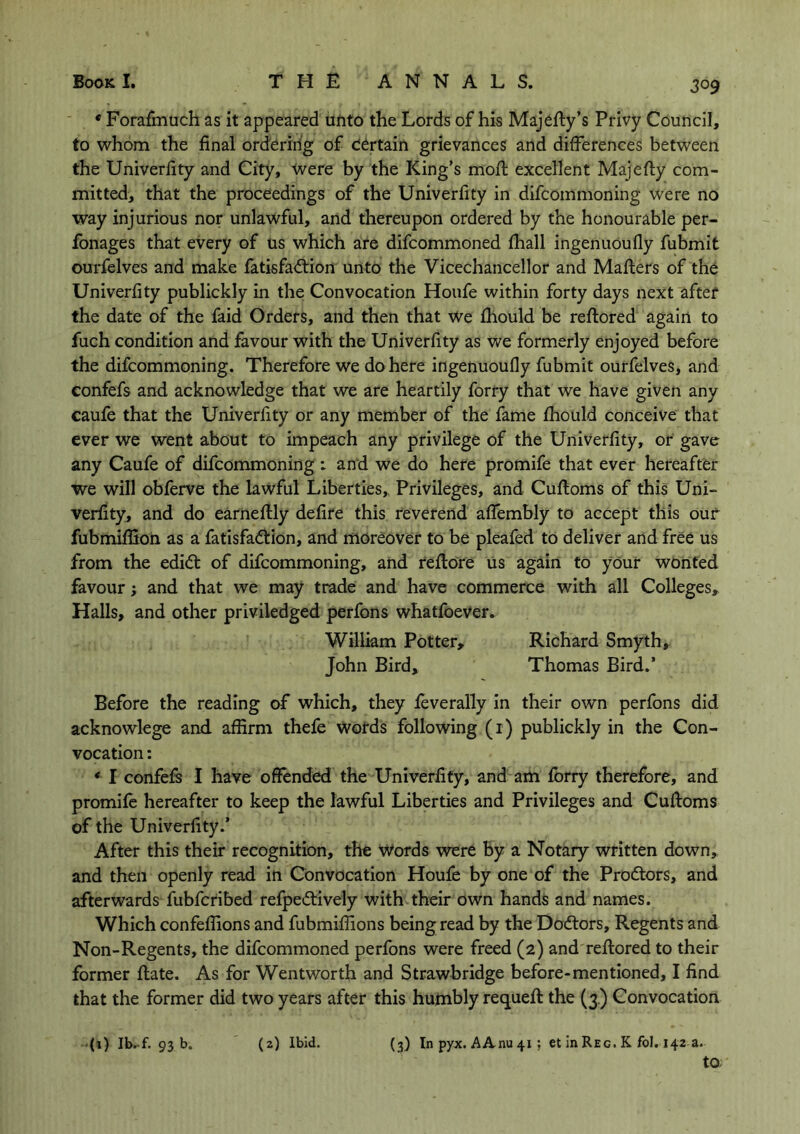 * Forafmuch as it appeared unto the Lords of his Majefty’s Privy Council, to whom the final ordering of certain grievances and differences between the Univerfity and City, were by the King’s moft excellent Majefly com- mitted, that the proceedings of the Univerfity in difcommoning were no way injurious nor unlawful, and thereupon ordered by the honourable per- fonages that every of us which are difcommoned fhall ingenuoufly fubmit ourfelves and make fatisfa&ion unto the Vicechancellor and Mafters of the Univerfity publickly in the Convocation Houfe within forty days next after the date of the faid Orders, and then that we fhould be reffored again to fuch condition and favour with the Univerfity as we formerly enjoyed before the difcommoning. Therefore we do here ingenuoufly fubmit ourfelves, and confefs and acknowledge that we are heartily forry that we have given any caufe that the Univerfity or any member of the fame fhould conceive that ever we went about to impeach any privilege of the Univerfity, or gave any Caufe of difcommoning : and we do here promife that ever hereafter we will obferve the lawful Liberties, Privileges, and Cuftoms of this Uni- verfity, and do earneftly defire this reverend afiembly to accept this our fubmiffion as a fatisfadtion, and moreover to be pleafed to deliver and free us from the edidt of difcommoning, and reftore us again to your wonted favour; and that we may trade and have commerce with all Colleges* Halls, and other priviledged perfons whatfoever. William Potter, Richard Smyth, John Bird, Thomas Bird.’ Before the reading of which, they feverally in their own perfons did acknowlege and affirm thefe words following (1) publickly in the Con- vocation : * I confefs I have offended the Univerfity, and am forry therefore, and promife hereafter to keep the lawful Liberties and Privileges and Cuffoms of the Univerfity.’ After this their recognition, the Words were by a Notary written down, and then openly read in Convocation Houfe by one of the Prodtors, and afterwards fubfcribed refpedtively with their own hands and names. Which confeffions and fubmiffions being read by the Doctors, Regents and Non-Regents, the difcommoned perfons were freed (2) and reffored to their former ffate. As for Wentworth and Strawbridge before-mentioned, I find that the former did two years after this humbly requefl the (3) Convocation (3) In pyx. AAnu 41; et in Reg. K fol. 142 a. to (1) Ib.-f. 93 b. (2) Ibid.