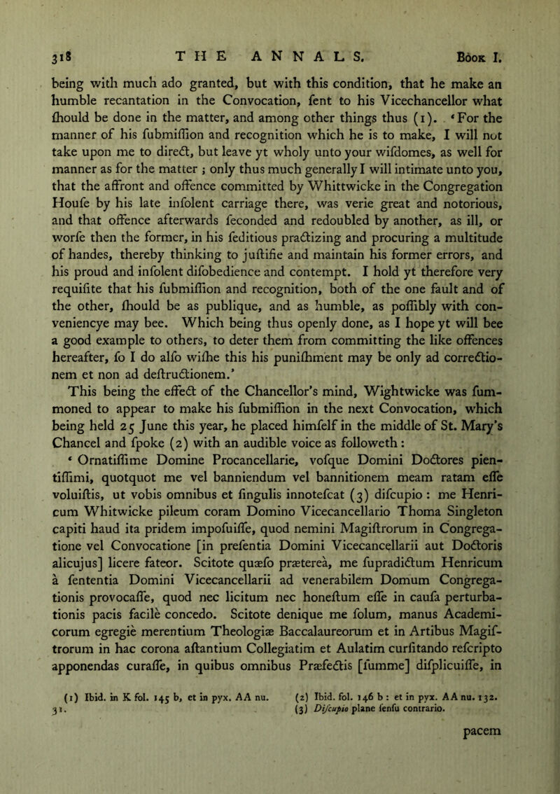 being with much ado granted, but with this condition, that he make an humble recantation in the Convocation, fent to his Vicechancellor what fhould be done in the matter, and among other things thus (1). ‘For the manner of his fubmiffion and recognition which he is to make, I will not take upon me to direct, but leave yt wholy unto your wifdomes, as well for manner as for the matter j only thus much generally I will intimate unto you, that the affront and offence committed by Whittwicke in the Congregation Houfe by his late infolent carriage there, was verie great and notorious, and that offence afterwards feconded and redoubled by another, as ill, or worfe then the former, in his feditious pradtizing and procuring a multitude of handes, thereby thinking to juftifie and maintain his former errors, and his proud and infolent difobedience and contempt. I hold yt therefore very requifite that his fubmiffion and recognition, both of the one fault and of the other, fhould be as publique, and as humble, as poffibly with con- veniencye may bee. Which being thus openly done, as I hope yt will bee a good example to others, to deter them from committing the like offences hereafter, fo I do alfo wifhe this his punifhment may be only ad corredtio- nem et non ad deftrudtionem.’ This being the effedt of the Chancellor’s mind, Wightwicke was fum- moned to appear to make his fubmiffion in the next Convocation, which being held 25 June this year, he placed himfelf in the middle of St. Mary’s Chancel and fpoke (2) with an audible voice as folioweth : * Ornatiffime Domine Procancellarie, vofque Domini Dodtores pien- tiffimi, quotquot me vel banniendum vel bannitionem meam ratam effe voluiftis, ut vobis omnibus et fingulis innotefcat (3) difcupio : me Henri- cum Whitwicke pileum coram Domino Vicecancellario Thoma Singleton capiti haud ita pridem impofuiffe, quod nemini Magiflrorum in Congrega- tione vel Convocatione [in prefentia Domini Vicecancellarii aut Dodtoris alicujus] licere fateor. Scitote qusefo praeterea, me fupradidtum Henricum a fententia Domini Vicecancellarii ad venerabilem Domum Congrega- tionis provocaffe, quod nec licitum nec honeftum efle in caufa perturba- tionis pacis facile concedo. Scitote denique me folum, manus Academi- corum egregie merentium Theologiae Baccalaureorum et in Artibus Magif- trorum in hac corona aftantium Collegiatim et Aulatim curfitando refcripto apponendas curaffe, in quibus omnibus Pracfedtis [fumme] difplicuiffe, in (1) Ibid, in K fol. 145 b, et in pyx. AA nu. (2) Ibid. fol. 146 b : et in pyx. A A nu. 132. 31. (3) Di/cupio plane ienfu contrario. pacem