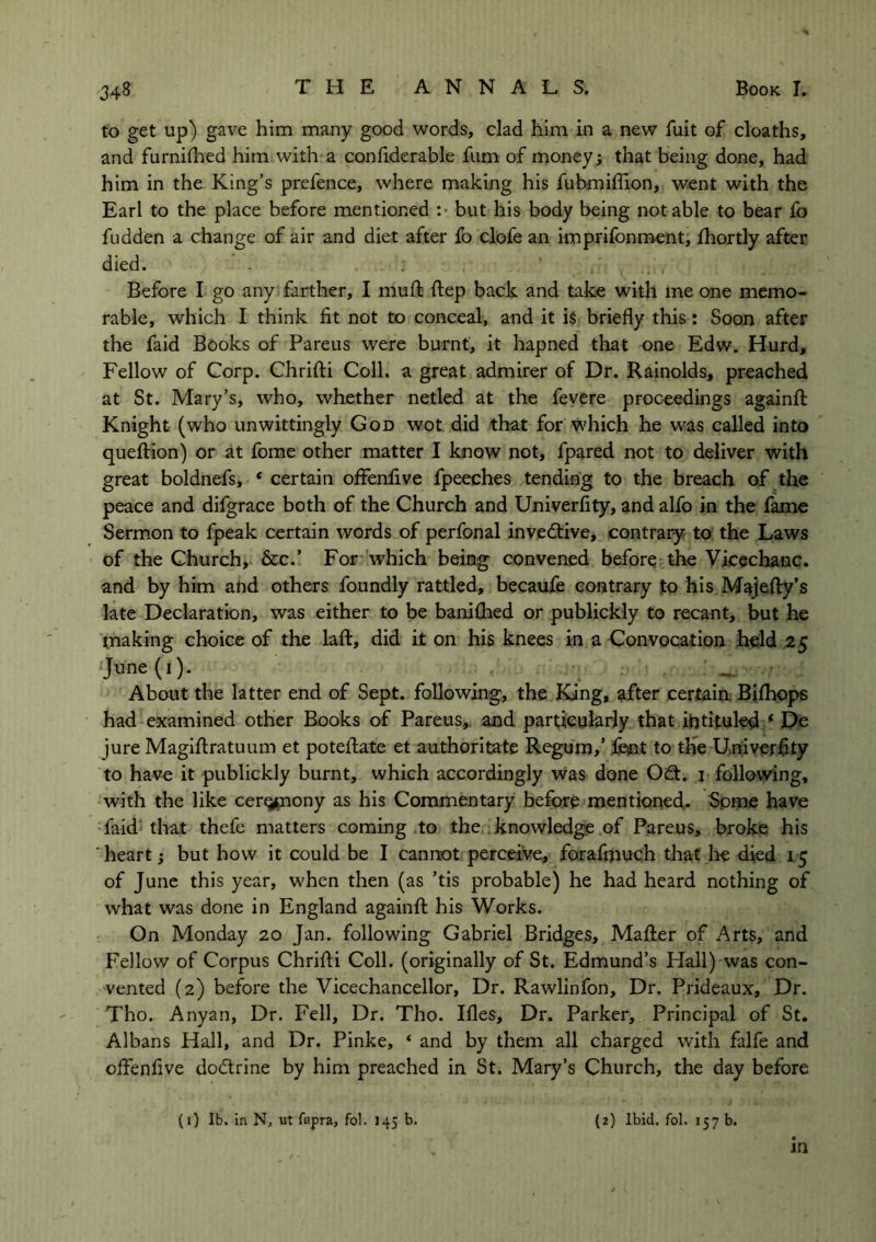 to get up) gave him many good words, clad him in a new fuit of cloaths, and furnifhed him with a confiderable fum of money; that being done, had him in the King’s prefence, where making his fubmifiion, went with the Earl to the place before mentioned :■ but his body being notable to bear fo fudden a change of air and diet after fo clofe an imprifonment, fhortly after died. Before I go any farther, I mutt ttep back and take with me one memo- rable, which I think fit not to conceal, and it is briefly this: Soon after the faid Books of Pareus were burnt, it hapned that one Edw. Hurd, Fellow of Corp. Chritti Coll, a great admirer of Dr. Rainolds, preached at St. Mary’s, who, whether netled at the fevere proceedings againft Knight (who unwittingly God wot did that for which he was called into queftion) or at fome other matter I know not, fpared not to deliver with great boldnefs, * certain offenfive fpeeches tending to the breach of the peace and difgrace both of the Church and Univerfity, and alfo in the fame Sermon to fpeak certain words of perfonal invedtive, contrary to the Laws of the Church, &c.’ For which being convened before the Vicechanc. and by him and others foundly rattled, becaufe contrary to his Majefty’s late Declaration, was either to be banifhed or publickly to recant, but he making choice of the laft, did it on his knees in a Convocation held 25 June (1). • — -/ About the latter end of Sept, following, the King, after certain. Bifhops had examined other Books of Pareus, and particularly that intituled ‘ De jure Magiftratuum et potentate et authoritate Regum/ fent to the Univerfity to have it publickly burnt, which accordingly was done Odt. 1 following, with the like cerq^nony as his Commentary before mentioned,. Spine have faid that thefe matters coming to the knowledge of Pareus, broke his heart; but how it could be I cannot perceive, forafniuch that he died 15 of June this year, when then (as ’tis probable) he had heard nothing of what was done in England againfl; his Works. On Monday 20 Jan. following Gabriel Bridges, Matter of Arts, and Fellow of Corpus Chritti Coll, (originally of St. Edmund’s Hall) was con- vented (2) before the Vicechancellor, Dr. Rawlinfon, Dr. Prideaux, Dr. Tho. Anyan, Dr. Fell, Dr. Tho. Ifles, Dr. Parker, Principal of St. Albans Hall, and Dr. Pinke, ‘ and by them all charged with falfe and ottenfive dodtrine by him preached in St. Mary’s Church, the day before (1) lb. in N, ut fupra, fol. 145 b. (2) Ibid. fol. 157 b. in