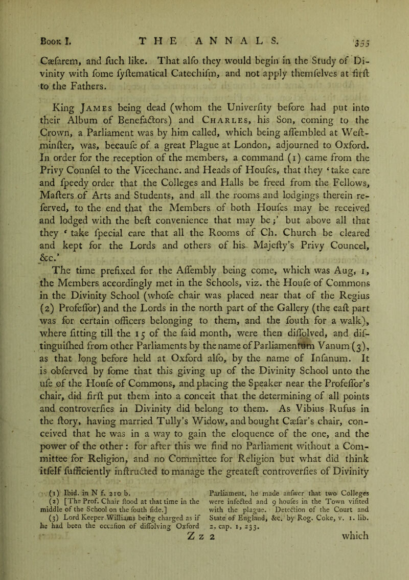 Caefarem, and ttich like. That alfo they would begin in the Study of Di- vinity with fome fyttematical Catechifin, and not apply themfelves at fu ll to the Fathers. King James being dead (whom the Univerfity before had put into their Album of Benefactors) and Charles, his Son, coming to the Crown, a Parliament was by him called, which being attembled at Wett- mintter, was, becaufe of a great Plague at London, adjourned to Oxford. In order for the reception of the members, a command (i) came from the Privy Counfel to the Vicechanc. and Heads of Houfes, that they ‘take care and fpeedy order that the Colleges and Halls be freed from the Fellows, Matters of Arts and Students, and all the rooms and lodgings therein re- ferved, to the end that the Members of both Houfes may be received and lodged with the bett convenience that may be; but above all that they * take fpecial care that all the Rooms of Ch. Church be cleared and kept for the Lords and others of his- Majetty’s Privy Councel, &c.’ The time prefixed for the Aflembly being come, which was Aug, i, the Members accordingly met in the Schools, viz. the Houfe of Commons in the Divinity School (whofe chair was placed near that of the Regius (2) Profefibr) and the Lords in the north part of the Gallery (the eaft part was for certain officers belonging to them, and the fouth for a walk), where fitting till the 15 of the faid month, were then dittolved, and dif- tinguiflied from other Parliaments by the name ofParliamentum Vanum (3), as that long before held at Oxford alfo, by the name of Infanum. It is obferved by fome that this giving up of the Divinity School unto the ufe of the Houfe of Commons, and placing the Speaker near the Profefior’s chair, did firft put them into a conceit that the determining of all points and controverfies in Divinity did belong to them. As Vibius Rufus in the ttory, having married Tully’s Widow, and bought Caffitr’s chair, con- ceived that he was in a way to gain the eloquence of the one, and the power of the other : for after this we find no Parliament without a Com- mittee for Religion, and no Committee for Religion but what did think itfelf fufficiently inttrudted to manage the greateft controverfies of Divinity (1) Ibid, in N f. 210 b. Parliament, he made anfwer that two Colleges (2) [The Prof. Chair flood at that time in the were infedted and 9 houfes in the Town vifited middle of the School on the fouth fide.] with the plague. Detection of the Court and (3) Lord Keeper Williams beiftg charged as if State of England, Sec. by Rog. Coke, v. 1. lib. he had been the cccalion of diffolving Oxford 2, cap. 1, 233. Z Z 2 which