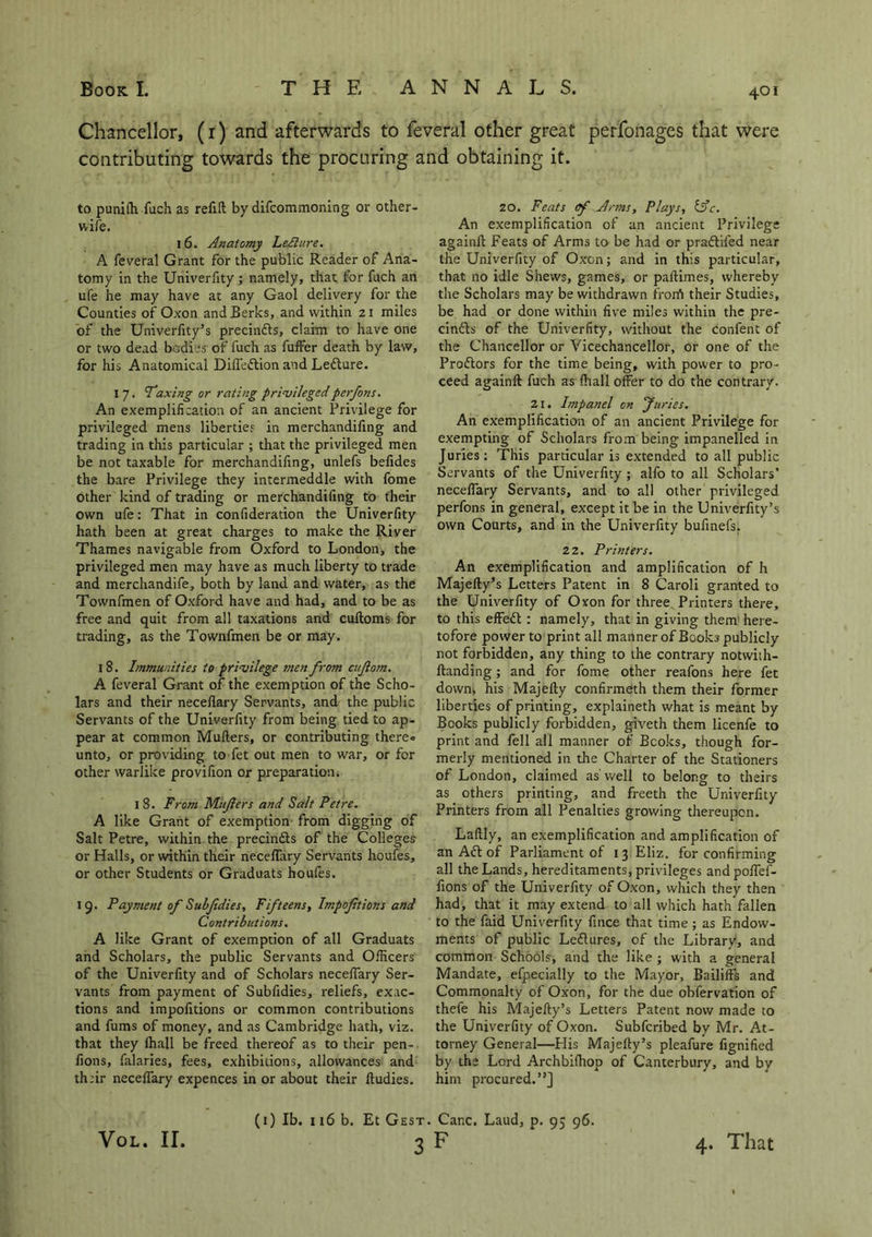 Chancellor, (1) and afterwards to feveral other great perfonages that were contributing towards the procuring and obtaining it. to puniffi fuch as refill by difcommoning or other- wife. 16. Anatomy LeAlure. A feveral Grant for the public Reader of Ana- tomy in the Univerfity ; namely, that for fuch an ufe he may have at any Gaol delivery for the Counties of Oxon and Berks, and within 21 miles of the Univerfity’s precinfts, claim to have one or two dead bodies of fuch as fuffer death by law, for his Anatomical Difi’eftion and Lefture. I 7. 'Taxing or rating privilegedperfons. An exemplification of an ancient Privilege for privileged mens liberties in merchandifing and trading in this particular ; that the privileged men be not taxable for merchandifing, unlefs befides the bare Privilege they intermeddle with fome other kind of trading or merchandifing to their own ufe: That in confideration the Univerfity hath been at great charges to make the River Thames navigable from Oxford to London, the privileged men may have as much liberty to trade and merchandife, both by land and water, as the Townfmen of Oxford have and had, and to be as free and quit from all taxations and cultoms for trading, as the Townfmen be or may. 18. Immunities to privilege men fro?n cujlom. A feveral Grant of the exemption of the Scho- lars and their neceflary Servants, and the public Servants of the Univerfity from being tied to ap- pear at common Mullers, or contributing there« unto, or providing to fet out men to war, or for other warlike provifion or preparation. I 8. From Mujiers and Salt Pet re. A like Grant of exemption from digging of Salt Petre, within the precinfts of the Colleges or Halls, or within their necelfary Servants houfes, or other Students or Graduats houfes. 19. Payment of Sulfdies, Fifteens, Impoftions and Contributions. A like Grant of exemption of all Graduats and Scholars, the public Servants and Officers of the Univerfity and of Scholars necelfary Ser- vants from payment of Subfidies, reliefs, exac- tions and impofitions or common contributions and fums of money, and as Cambridge hath, viz. that they lhall be freed thereof as to their pen- fions, falaries, fees, exhibitions, allowances and thrir necelfary expences in or about their Itudies. 20. Feats of Arms, Plays, tsV. An exemplification of an ancient Privilege againll Feats of Arms to be had or praftifed near the Univerfity of Oxon; and in this particular, that no idle Shews, games, or pallimes, whereby the Scholars may be withdrawn frorrt their Studies, be had or done within five miles within the pre- cinfts of the Univerfity, without the confent of the Chancellor or Vicechancellor, or one of the Proftors for the time being, with power to pro- ceed againll fuch as lhall offer to do the contrary. 21. Impanel on Juries. An exemplification of an ancient Privilege for exempting of Scholars from being impanelled in Juries: This particular is extended to all public Servants of the Univerfity; alfo to all Scholars’ necelfary Servants, and to all other privileged perfons in general, except it be in the Univerfity’s own Courts, and in the Univerfity bufinefs. 22. Printers. An exemplification and amplification of h Majelly’s Letters Patent in 8 Caroli granted to the Univerfity of Oxon for three Printers there, to this effeft : namely, that in giving them here- tofore power to print all manner of Books publicly not forbidden, any thing to the contrary notwith- llanding; and for fome other reafons here fet down* his Majelly confirmeth them their former liberties of printing, explaineth what is meant by Books publicly forbidden, giveth them licenfe to print and fell all manner of Bcoks, though for- merly mentioned in the Charter of the Stationers of London, claimed as'well to belong to theirs as others printing, and freeth the Univerfity Printers from all Penalties growing thereupon. Lallly, an exemplification and amplification of an Aft of Parliament of 13 Eliz. for confirming all the Lands, hereditaments, privileges and poffef- fions of the Univerfity of Oxon, which they then had, that it may extend to all which hath fallen to the faid Univerfity fince that time; as Endow- ments of public Leftures, of the Library, and common Schools, and the like ; with a general Mandate, efpecially to the Mayor, Bailiffs and Commonalty of Oxon, for the due obfervation of thefe his Majefty’s Letters Patent now made to the Univerfity of Oxon. Subfcribed by Mr. At- torney General—His Majelly’s pleafure fignified by the Lord Archbilhop of Canterbury, and by him procured.”] VOL. II. (1) lb. 116 b. Et Gest. Car.c. Laud, p. 95 96. 3F 4. That