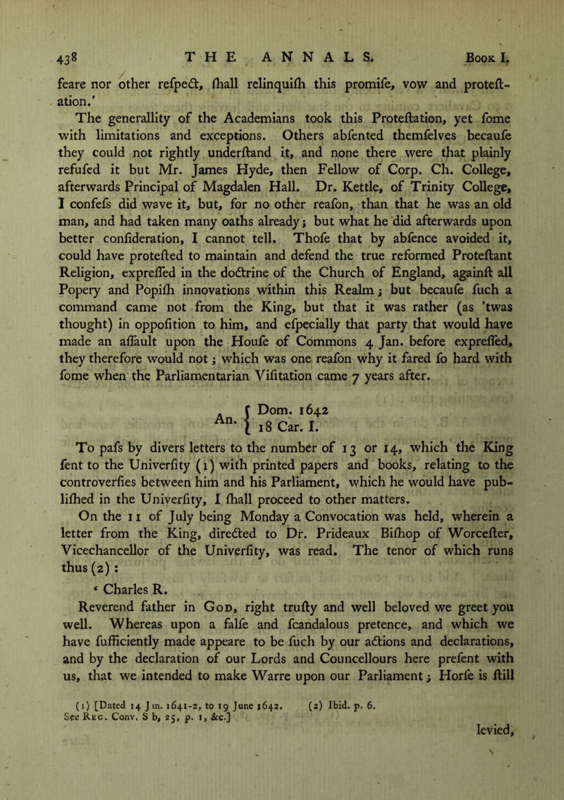 feare nor other refpedt, fhall relinquifh this promife, vow and proteft- ation.’ The generality of the Academians took this Proteflation, yet fome with limitations and exceptions. Others abfented themfelves becaufe they could not rightly underftand it, and none there were that plainly refufed it but Mr. James Hyde, then Fellow of Corp. Ch. College, afterwards Principal of Magdalen Hall. Dr. Kettle, of Trinity College, I confefs did wave it, but, for no other reafon, than that he was an old man, and had taken many oaths already; but what he did afterwards upon better confideration, I cannot tell. Thofe that by abfence avoided it, could have protected to maintain and defend the true reformed Proteftant Religion, expreffed in the dodtrine of the Church of England, againfl all Popery and Popifh innovations within this Realm; but becaufe fuch a command came not from the King, but that it was rather (as ’twas thought) in oppofition to him, and efpecially that party that would have made an affault upon the Houfe of Commons 4 Jan. before exprefled, they therefore would not; which was one reafon why it fared fo hard with fome when the Parliamentarian Vifitation came 7 years after. A f Dom. 1642 An- i 18 Car. I. To pafs by divers letters to the number of 13 or 14, which the King fent to the Univerfity (1) with printed papers and books, relating to the controverfies between him and his Parliament, which he would have pub- lifhed in the Univerfity, I fhall proceed to other matters. On the 11 of July being Monday a Convocation was held, wherein a letter from the King, diredted to Dr. Prideaux Bifhop of Worcefter, Vicechancellor of the Univerfity, was read. The tenor of which runs thus(2) : * Charles R. Reverend father in God, right trufty and well beloved we greet you well. Whereas upon a falfe and fcandalous pretence, and which we have fufficiently made appeare to be fuch by our adtions and declarations, and by the declaration of our Lords and Councellours here prefent with us, that we intended to make Warre upon our Parliament; Horfe is Bill (1) [Dated 14 J in. 1641-2, to 19 June *642. (2) Ibid. p. 6. See Reg. Conv. S b, 25, p. 1, &c.] levied.