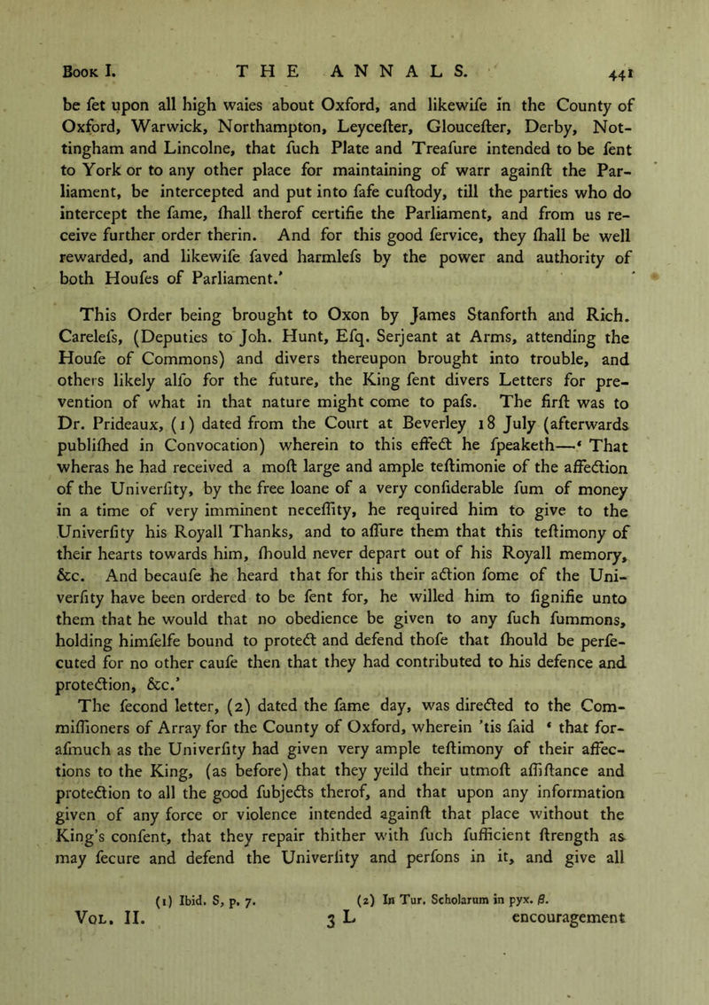 441 be fet upon all high waies about Oxford, and likewife in the County of Oxford, Warwick, Northampton, Leycefler, Gloucefler, Derby, Not- tingham and Lincolne, that fuch Plate and Treafure intended to be fent to York or to any other place for maintaining of warr againfl the Par- liament, be intercepted and put into fafe cuflody, till the parties who do intercept the fame, fhall therof certifie the Parliament, and from us re- ceive further order therin. And for this good fervice, they (hall be well rewarded, and likewife faved harmlefs by the power and authority of both Houfes of Parliament.’ Th is Order being brought to Oxon by James Stanforth and Rich. Carelels, (Deputies to Joh. Hunt, Efq. Serjeant at Arms, attending the Houfe of Commons) and divers thereupon brought into trouble, and others likely alio for the future, the King fent divers Letters for pre- vention of what in that nature might come to pafs. The firfl was to Dr. Prideaux, (1) dated from the Court at Beverley 18 July (afterwards publifhed in Convocation) wherein to this effect he fpeaketh—* That wheras he had received a mod large and ample teflimonie of the affection of the Univeriity, by the free loane of a very confiderable fum of money in a time of very imminent neceffity, he required him to give to the Univerfity his Royall Thanks, and to affure them that this teflimony of their hearts towards him, fhould never depart out of his Royall memory, &c. And becaufe he heard that for this their action fome of the Uni- verfity have been ordered to be fent for, he willed him to fignifie unto them that he would that no obedience be given to any fuch fummons, holding himfelfe bound to protect and defend thofe that fhould be perfe- cted for no other caufe then that they had contributed to his defence and protection, &c.’ The fecond letter, (2) dated the fame day, was directed to the Com- miffioners of Array for the County of Oxford, wherein ’tis faid * that for- afmuch as the Univerfity had given very ample teflimony of their affec- tions to the King, (as before) that they yeild their utmofl affifiance and protection to all the good fubjedts therof, and that upon any information given of any force or violence intended againfl that place without the King’s confent, that they repair thither with fuch fufficient flrength as may fecure and defend the Univeriity and perfons in it, and give all (1) Ibid. S, p, 7. (2) In Tur. Scholarum in pyx. /9.