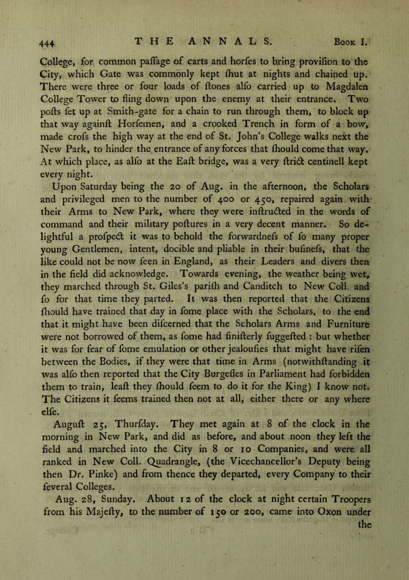 College, for common paflfage of carts and horfes to bring provifion to the City, which Gate was commonly kept fhut at nights and chained up. There were three or four loads of ftones alfo carried up to Magdalen College Tower to fling down upon the enemy at their entrance. Two polls fet up at Smith-gate for a chain to run through them, to block up that way again A: Horfemen, and a crooked Trench in form of a bow, made crofs the high way at the end of St. John’s College walks next the New Park, to hinder the entrance of any forces that Ihould come that way. At which place, as alfo at the Eall bridge, was a very ftri& centinell kept every night. Upon Saturday being the 20 of Aug. in the afternoon, the Scholars and privileged men to the number of 400 or 450, repaired again with their Arms to New Park, where they were inftrudted in the words of command and their military pollures in a very decent manner. So de- lightful a profpedt it was to behold the forwardnefs of fo many proper young Gentlemen, intent, docible and pliable in their bufinefs, that the like could not be now feen in England, as their Leaders and divers then in the field did acknowledge. Towards evening, the weather being wet, they marched through St. Giles’s parilh and Canditch to New Coll, and fo for that time they parted. It was then reported that the Citizens Ihould have trained that day in fome place with the Scholars, to the end that it might have been difcerned that the Scholars Arms and Furniture were not borrowed of them, as fome had finifterly fuggelled : but whether it was for fear of fome emulation or other jealoufies that might have rifen between the Bodies, if they were that time in Arms (notwithftanding it was alfo then reported that the City Burgefles in Parliament had forbidden them to train, leall they Ihould feem to do it for the King) I know not. The Citizens it feems trained then not at all, either there or any where elfe. Auguft 25, Thurfday. They met again at 8 of the clock in the morning in New Park, and did as before, and about noon they left the field and marched into the City in 8 or 10 Companies, and were all ranked in New Coll. Quadrangle, (the Vicechancellor’s Deputy being then Dr. Pinke) and from thence they departed, every Company to their feveral Colleges. Aug. 28, Sunday. About 12 of the clock at night certain Troopers from his Majefty, to the number of 150 or 200, came into Oxon under the