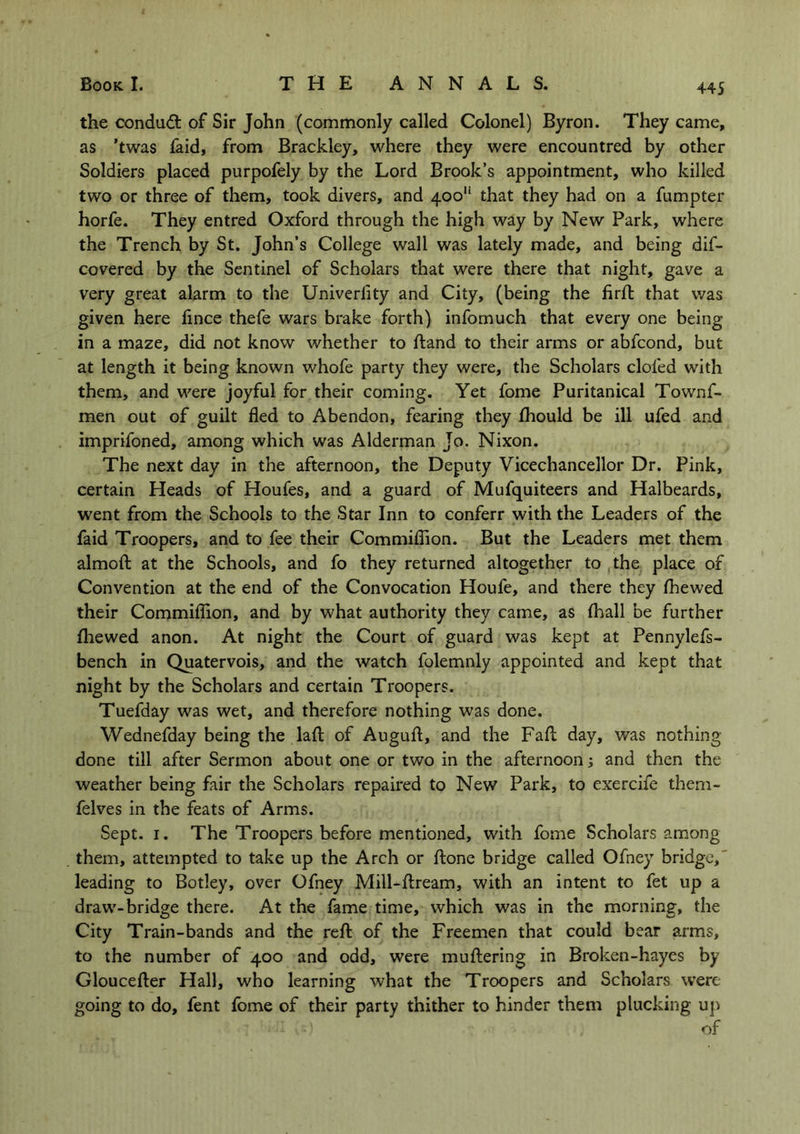 the conduct of Sir John (commonly called Colonel) Byron. They came, as ’twas faid, from Brackley, where they were encountred by other Soldiers placed purpofely by the Lord Brook’s appointment, who killed two or three of them, took divers, and 400 that they had on a fumpter horfe. They entred Oxford through the high way by New Park, where the Trench by St. John’s College wall was lately made, and being dif- covered by the Sentinel of Scholars that were there that night, gave a very great alarm to the Univerlity and City, (being the firft that was given here flnce thefe wars brake forth) infomuch that every one being- in a maze, did not know whether to Hand to their arms or abfcond, but at length it being known whofe party they were, the Scholars doled with them, and were joyful for their coming. Yet fome Puritanical Townf- men out of guilt fled to Abendon, fearing they Ihould be ill ufed and imprifoned, among which was Alderman Jo. Nixon. The next day in the afternoon, the Deputy Vicechancellor Dr. Pink, certain Heads of Houfes, and a guard of Mufquiteers and Halbeards, went from the Schools to the Star Inn to conferr with the Leaders of the faid Troopers, and to fee their Commiflion. But the Leaders met them almoft at the Schools, and fo they returned altogether to the place of Convention at the end of the Convocation Houfe, and there they Ihewed their Commiflion, and by what authority they came, as lhall be further fhewed anon. At night the Court of guard was kept at Pennylefs- bench in Quatervois, and the watch folemnly appointed and kept that night by the Scholars and certain Troopers. Tuefday was wet, and therefore nothing was done. Wednefday being the laft of Auguft, and the Fall day, was nothing done till after Sermon about one or two in the afternoon; and then the weather being fair the Scholars repaired to New Park, to exercife them- felves in the feats of Arms. Sept. 1. The Troopers before mentioned, with fome Scholars among them, attempted to take up the Arch or Hone bridge called Ofney bridge, leading to Botley, over Ofney Mill-liream, with an intent to fet up a draw-bridge there. At the fame time, which was in the morning, the City Train-bands and the reft of the Freemen that could bear arms, to the number of 400 and odd, were muttering in Broken-hayes by Gloucefter Hall, who learning what the Troopers and Scholars were going to do, fent fome of their party thither to hinder them plucking up of